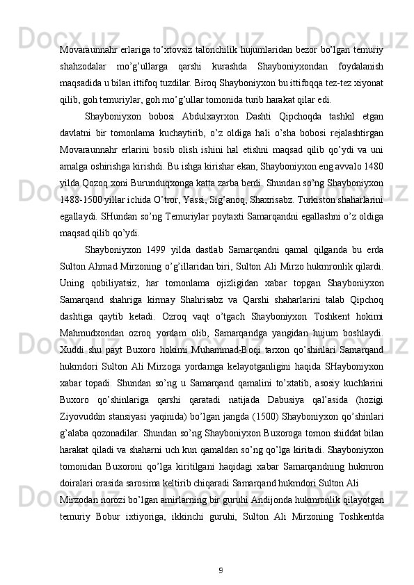 Movaraunnahr erlariga to’xtovsiz talonchilik hujumlaridan bezor bo’lgan temuriy
shahzodalar   mo’g’ullarga   qarshi   kurashda   Shayboniyxondan   foydalanish
maqsadida u bilan ittifoq tuzdilar. Biroq Shayboniyxon bu ittifoqqa tez-tez xiyonat
qilib, goh temuriylar, goh mo’g’ullar tomonida turib harakat qilar edi.
Shayboniyxon   bobosi   Abdulxayrxon   Dashti   Qipchoqda   tashkil   etgan
davlatni   bir   tomonlama   kuchaytirib,   o’z   oldiga   hali   o’sha   bobosi   rejalashtirgan
Movaraunnahr   erlarini   bosib   olish   ishini   hal   etishni   maqsad   qilib   qo’ydi   va   uni
amalga oshirishga kirishdi. Bu ishga kirishar ekan, Shayboniyxon eng avvalo 1480
yilda Qozoq xoni Burunduqxonga katta zarba berdi. Shundan so’ng Shayboniyxon
1488-1500 yillar ichida O’tror, Yassi, Sig’anoq, Shaxrisabz. Turkiston shaharlarini
egallaydi. SHundan so’ng Temuriylar poytaxti Samarqandni egallashni o’z oldiga
maqsad qilib qo’ydi.
Shayboniyxon   1499   yilda   dastlab   Samarqandni   qamal   qilganda   bu   erda
Sulton Ahmad Mirzoning o’g’illaridan biri, Sulton Ali Mirzo hukmronlik qilardi.
Uning   qobiliyatsiz,   har   tomonlama   ojizligidan   xabar   topgan   Shayboniyxon
Samarqand   shahriga   kirmay   Shahrisabz   va   Qarshi   shaharlarini   talab   Qipchoq
dashtiga   qaytib   ketadi.   Ozroq   vaqt   o’tgach   Shayboniyxon   Toshkent   hokimi
Mahmudxondan   ozroq   yordam   olib,   Samarqandga   yangidan   hujum   boshlaydi.
Xuddi   shu   payt   Buxoro   hokimi   Muhammad-Boqi   tarxon   qo’shinlari   Samarqand
hukmdori   Sulton   Ali   Mirzoga   yordamga   kelayotganligini   haqida   SHayboniyxon
xabar   topadi.   Shundan   so’ng   u   Samarqand   qamalini   to’xtatib,   asosiy   kuchlarini
Buxoro   qo’shinlariga   qarshi   qaratadi   natijada   Dabusiya   qal’asida   (hozigi
Ziyovuddin stansiyasi  yaqinida)  bo’lgan jangda (1500)  Shayboniyxon qo’shinlari
g’alaba qozonadilar. Shundan so’ng Shayboniyxon Buxoroga tomon shiddat bilan
harakat qiladi va shaharni uch kun qamaldan so’ng qo’lga kiritadi. Shayboniyxon
tomonidan   Buxoroni   qo’lga   kiritilgani   haqidagi   xabar   Samarqandning   hukmron
doiralari orasida sarosima keltirib chiqaradi Samarqand hukmdori Sulton Ali
Mirzodan norozi bo’lgan amirlarning bir guruhi Andijonda hukmronlik qilayotgan
temuriy   Bobur   ixtiyoriga,   ikkinchi   guruhi,   Sulton   Ali   Mirzoning   Toshkentda
9