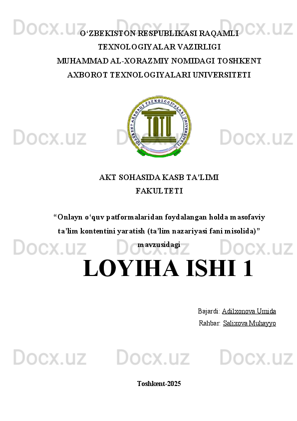 O‘ZBEKISTON RESPUBLIKASI RAQAMLI
TEXNOLOGIYALAR VAZIRLIGI  
MUHAMMAD AL-XORAZMIY NOMIDAGI TOSHKENT
AXBOROT TEXNOLOGIYALARI UNIVERSITETI
AKT SOHASIDA KASB TA’LIMI 
FAKULTETI
“ Onlayn o‘quv patformalaridan foydalangan holda masofaviy
ta’lim kontentini yaratish (ta’lim nazariyasi fani misolida) ”
mavzusidagi
LOYIHA ISHI 1
Bajardi:  Adilxonova Umida
Rahbar:  Salixova Muhayyo
Toshkеnt-2025 