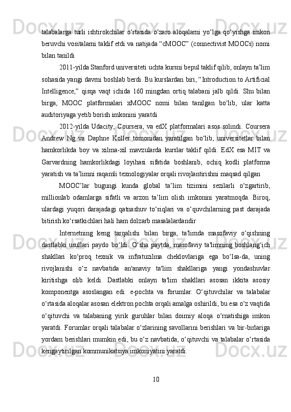 talabalarga   turli   ishtirokchilar   o‘rtasida   o‘zaro   aloqalarni   yo‘lga   qo‘yishga   imkon
beruvchi vositalarni taklif etdi va natijada “cMOOC” (connectivist MOOCs) nomi
bilan tanildi
2011-yilda Stanford universiteti uchta kursni bepul taklif qilib, onlayn ta’lim
sohasida yangi davrni boshlab berdi. Bu kurslardan biri, “Introduction to Artificial
Intelligence,”   qisqa   vaqt   ichida   160   mingdan   ortiq   talabani   jalb   qildi.   Shu   bilan
birga,   MOOC   platformalari   xMOOC   nomi   bilan   tanilgan   bo‘lib,   ular   katta
auditoriyaga yetib borish imkonini yaratdi
2012-yilda   Udacity,   Coursera,   va   edX   platformalari   asos   solindi.   Coursera
Andrew   Ng   va   Daphne   Koller   tomonidan   yaratilgan   bo‘lib,   universitetlar   bilan
hamkorlikda   boy   va   xilma-xil   mavzularda   kurslar   taklif   qildi.   EdX   esa   MIT   va
Garvardning   hamkorlikdagi   loyihasi   sifatida   boshlanib,   ochiq   kodli   platforma
yaratish va ta’limni raqamli texnologiyalar orqali rivojlantirishni maqsad qilgan
MOOC’lar   bugungi   kunda   global   ta’lim   tizimini   sezilarli   o‘zgartirib,
millionlab   odamlarga   sifatli   va   arzon   ta’lim   olish   imkonini   yaratmoqda.   Biroq,
ulardagi   yuqori   darajadagi   qatnashuv   to‘siqlari   va   o‘quvchilarning   past   darajada
bitirish ko‘rsatkichlari hali ham dolzarb masalalardandir
Internetning   keng   tarqalishi   bilan   birga,   ta'limda   masofaviy   o‘qishning
dastlabki   usullari   paydo   bo‘ldi.   O‘sha   paytda,   masofaviy   ta'limning   boshlang‘ich
shakllari   ko‘proq   texnik   va   infratuzilma   cheklovlariga   ega   bo‘lsa-da,   uning
rivojlanishi   o‘z   navbatida   an'anaviy   ta'lim   shakllariga   yangi   yondashuvlar
kiritishga   olib   keldi.   Dastlabki   onlayn   ta'lim   shakllari   asosan   ikkita   asosiy
komponentga   asoslangan   edi:   e-pochta   va   forumlar.   O‘qituvchilar   va   talabalar
o‘rtasida aloqalar asosan elektron pochta orqali amalga oshirildi, bu esa o‘z vaqtida
o‘qituvchi   va   talabaning   yirik   guruhlar   bilan   doimiy   aloqa   o‘rnatishiga   imkon
yaratdi. Forumlar orqali talabalar o‘zlarining savollarini berishlari va bir-birlariga
yordam berishlari mumkin edi, bu o‘z navbatida, o‘qituvchi va talabalar o‘rtasida
kengaytirilgan kommunikatsiya imkoniyatini yaratdi.
10 