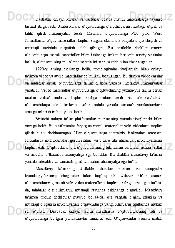 Dastlabki   onlayn   kurslar   va   dasturlar   odatda   matnli   materiallarga   tayanib
tashkil etilgan edi. Ushbu kurslar o‘quvchilarga o‘z bilimlarini mustaqil o‘qish va
tahlil   qilish   imkoniyatini   berdi.   Masalan,   o‘quvchilarga   PDF   yoki   Word
formatlarida o‘quv materiallari taqdim etilgan, ularni o‘z vaqtida o‘qib chiqish va
mustaqil   ravishda   o‘rgatish   talab   qilingan.   Bu   dastlabki   shakllar   asosan
o‘quvchilarga   matnli   materiallar   bilan   ishlashga   imkon   beruvchi   asosiy   vositalar
bo‘lib, o‘qituvchining roli o‘quv materialini taqdim etish bilan cheklangan edi.
1990-yillarning   oxirlariga   kelib,   texnologiyalar   rivojlanishi   bilan   onlayn
ta'limda video va audio materiallar qo‘shilishi boshlangan. Bu davrda video darslar
va   audiolar   orqali   o‘quvchilarga   ta'lim   olishda   yanada   interaktiv   imkoniyatlar
yaratildi.  Video  materiallar  o‘quvchilarga o‘qituvchining yuzma-yuz  ta'lim  berish
usulini   virtual   muhitda   taqdim   etishga   imkon   berdi.   Bu,   o‘z   navbatida,
o‘qituvchilarga   o‘z   bilimlarini   tushuntirishda   yanada   samarali   yondashuvlarni
amalga oshirish imkoniyatini berdi.
Birinchi   onlayn   ta'lim   platformalari   internetning   yanada   rivojlanishi   bilan
yuzaga keldi. Bu platformalar faqatgina matnli materiallar yoki videolarni taqdim
qilish   bilan   cheklanmagan.   Ular   o‘quvchilarga   interaktiv   faoliyatlar,   masalan,
forumlarda   muhokamalar,   guruh   ishlari,   va   o‘zaro   fikr   almashish   imkoniyatlarini
taqdim   etdi.   O‘qituvchilar   o‘z   o‘quvchilarining  bilimlarini   baholash   uchun   testlar
va   sinovlar   o‘tkazish   imkoniyatiga   ega   bo‘ldilar.   Bu   shakllar   masofaviy   ta'limni
yanada interaktiv va samarali qilishda muhim ahamiyatga ega bo‘ldi.
Masofaviy   ta'limning   dastlabki   shakllari   internet   va   kompyuter
texnologiyalarining   chegaralari   bilan   bog‘liq   edi.   Ustuvor   e'tibor   asosan
o‘qituvchilarning matnli yoki video materiallarni taqdim etishiga qaratilgan bo‘lsa-
da,   talabalar   o‘z   bilimlarini   mustaqil   ravishda   oshirishga   o‘rgatildi.   Masofaviy
ta'limda   texnik   cheklovlar   mavjud   bo‘lsa-da,   o‘z   vaqtida   o‘qish,   izlanish   va
mustaqil o‘rganish imkoniyatlari o‘quvchilarga yangi bilimlarni egallashda muhim
rol   o‘ynadi.   Dastlabki   onlayn   ta'lim   shakllarida   o‘qituvchilarning   roli   va
o‘quvchilarga   bo‘lgan   yondashuvlar   minimal   edi.   O‘qituvchilar   asosan   matnli
11 