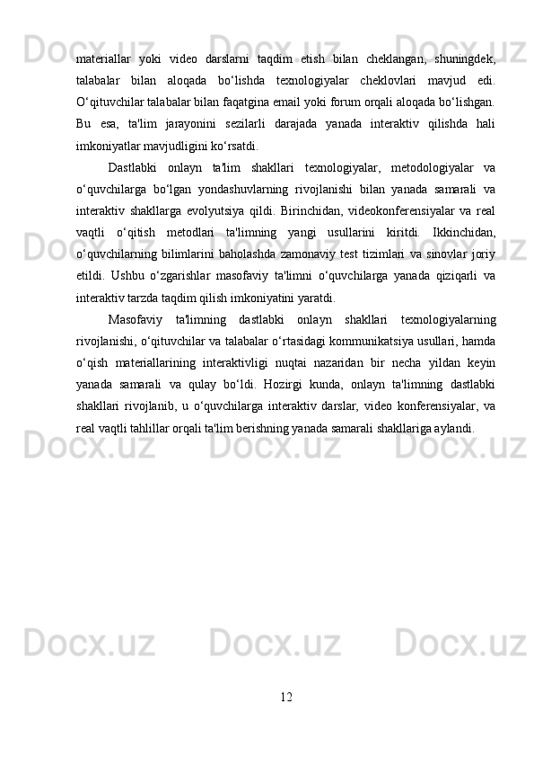 materiallar   yoki   video   darslarni   taqdim   etish   bilan   cheklangan,   shuningdek,
talabalar   bilan   aloqada   bo‘lishda   texnologiyalar   cheklovlari   mavjud   edi.
O‘qituvchilar talabalar bilan faqatgina email yoki forum orqali aloqada bo‘lishgan.
Bu   esa,   ta'lim   jarayonini   sezilarli   darajada   yanada   interaktiv   qilishda   hali
imkoniyatlar mavjudligini ko‘rsatdi.
Dastlabki   onlayn   ta'lim   shakllari   texnologiyalar,   metodologiyalar   va
o‘quvchilarga   bo‘lgan   yondashuvlarning   rivojlanishi   bilan   yanada   samarali   va
interaktiv   shakllarga   evolyutsiya   qildi.   Birinchidan,   videokonferensiyalar   va   real
vaqtli   o‘qitish   metodlari   ta'limning   yangi   usullarini   kiritdi.   Ikkinchidan,
o‘quvchilarning   bilimlarini   baholashda   zamonaviy   test   tizimlari   va   sinovlar   joriy
etildi.   Ushbu   o‘zgarishlar   masofaviy   ta'limni   o‘quvchilarga   yanada   qiziqarli   va
interaktiv tarzda taqdim qilish imkoniyatini yaratdi.
Masofaviy   ta'limning   dastlabki   onlayn   shakllari   texnologiyalarning
rivojlanishi, o‘qituvchilar va talabalar o‘rtasidagi kommunikatsiya usullari, hamda
o‘qish   materiallarining   interaktivligi   nuqtai   nazaridan   bir   necha   yildan   keyin
yanada   samarali   va   qulay   bo‘ldi.   Hozirgi   kunda,   onlayn   ta'limning   dastlabki
shakllari   rivojlanib,   u   o‘quvchilarga   interaktiv   darslar,   video   konferensiyalar,   va
real vaqtli tahlillar orqali ta'lim berishning yanada samarali shakllariga aylandi.
12 