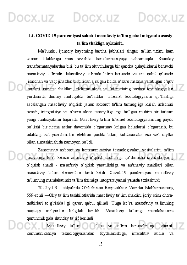 1.4.   COVID-19 pandemiyasi sababli masofaviy ta’lim global miqyosda asosiy
ta’lim shakliga aylanishi.
Ma‘lumki,   ijtimoiy   hayotning   barcha   jabhalari   singari   ta‘lim   tizimi   ham
zamon   talablariga   mos   ravishda   transformatsiyaga   uchramoqda.   Shunday
transformatsiyalardan biri, bu ta‘lim oluvchilarga bir qancha qulayliklarni beruvchi
masofaviy   ta‘limdir.   Masofaviy   ta'limda   bilim   beruvchi   va   uni   qabul   qiluvchi
jismonan va vaqt jihatdan birbiridan ajralgan holda o‘zaro maxsus yaratilgan o‘quv
kurslari,   nazorat   shakllari,   elektron   aloqa   va   Internetning   boshqa   texnologiyalari
yordamida   doimiy   muloqotda   bo‘ladilar.   Internet   texnologiyasini   qo‘llashga
asoslangan   masofaviy   o‘qitish   jahon   axborot   ta'lim   tarmog‘iga   kirish   imkonini
beradi,   integratsiya   va   o‘zaro   aloqa   tamoyiliga   ega   bo‘lgan   muhim   bir   turkum
yangi   funksiyalarni   bajaradi.   Masofaviy   ta'lim   Internet   texnologiyalarining   paydo
bo‘lishi   bir   necha   asrlar   davomida   o‘zgarmay   kelgan   holatlarni   o‘zgartirib,   bu
odatdagi   xat   yozishmalari   elektron   pochta   bilan,   kutubxonalar   esa   web-saytlar
bilan almashinishida namoyon bo‘ldi. 
Zamonaviy   axborot   va   kommunikatsiya   texnologiyalari   vositalarini   ta'lim
jarayoniga   kirib   kelishi   an'anaviy   o‘qitish   usullariga   qo‘shimcha   ravishda   yangi
o‘qitish   shakli   -   masofaviy   o‘qitish   yaratilishiga   va   an'anaviy   shakllari   bilan
masofaviy   ta'lim   elementlari   kirib   keldi.   Covid-19   pandemiyasi   masofaviy
ta‘limning mamlakatimiz ta‘lim tizimiga integratsiyasini yanada tezlashtirdi. 
2022-yil   3   –   oktyabrda   O‘zbekiston   Respublikasi   Vazirlar   Mahkamasining
559-sonli ―Oliy ta‘lim tashkilotlarida masofaviy ta‘lim shaklini joriy etish chora-
tadbirlari   to‘g‘risida   gi   qarori   qabul   qilindi.   Unga   ko‘ra   masofaviy   ta‘limning‖
huquqiy   me‘yorlari   belgilab   berildi.   Masofaviy   ta‘limga   mamlakatimiz
qonunchiligida shunday ta‘rif beriladi:
―   Masofaviy   ta‘lim   —   talaba   va   ta‘lim   beruvchining   axborot-
kommunikatsiya   texnologiyalaridan   foydalanishiga,   interaktiv   audio   va
13 