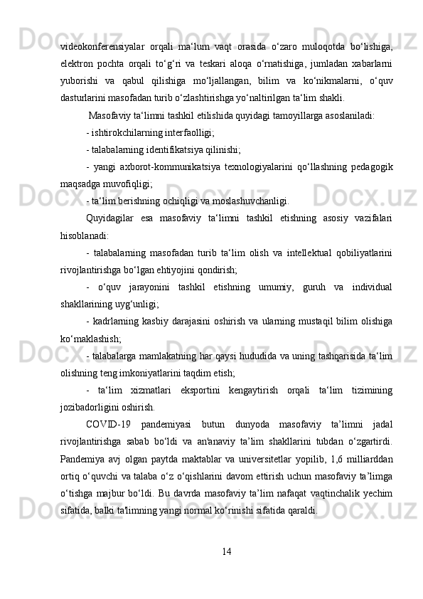 videokonferensiyalar   orqali   ma‘lum   vaqt   orasida   o‘zaro   muloqotda   bo‘lishiga,
elektron   pochta   orqali   to‘g‘ri   va   teskari   aloqa   o‘rnatishiga,   jumladan   xabarlarni
yuborishi   va   qabul   qilishiga   mo‘ljallangan,   bilim   va   ko‘nikmalarni,   o‘quv
dasturlarini masofadan turib o‘zlashtirishga yo‘naltirilgan ta‘lim shakli.
 Masofaviy ta‘limni tashkil etilishida quyidagi tamoyillarga asoslaniladi: 
- ishtirokchilarning interfaolligi; 
- talabalarning identifikatsiya qilinishi; 
-   yangi   axborot-kommunikatsiya   texnologiyalarini   qo‘llashning   pedagogik
maqsadga muvofiqligi; 
- ta‘lim berishning ochiqligi va moslashuvchanligi. 
Quyidagilar   esa   masofaviy   ta‘limni   tashkil   etishning   asosiy   vazifalari
hisoblanadi: 
-   talabalarning   masofadan   turib   ta‘lim   olish   va   intellektual   qobiliyatlarini
rivojlantirishga bo‘lgan ehtiyojini qondirish; 
-   o‘quv   jarayonini   tashkil   etishning   umumiy,   guruh   va   individual
shakllarining uyg‘unligi; 
-  kadrlarning  kasbiy  darajasini   oshirish  va  ularning  mustaqil  bilim   olishiga
ko‘maklashish; 
- talabalarga mamlakatning har qaysi hududida va uning tashqarisida ta‘lim
olishning teng imkoniyatlarini taqdim etish; 
-   ta‘lim   xizmatlari   eksportini   kengaytirish   orqali   ta‘lim   tizimining
jozibadorligini oshirish.
COVID-19   pandemiyasi   butun   dunyoda   masofaviy   ta’limni   jadal
rivojlantirishga   sabab   bo‘ldi   va   an'anaviy   ta’lim   shakllarini   tubdan   o‘zgartirdi.
Pandemiya   avj   olgan   paytda   maktablar   va   universitetlar   yopilib,   1,6   milliarddan
ortiq o‘quvchi va talaba o‘z o‘qishlarini davom ettirish uchun masofaviy ta’limga
o‘tishga   majbur   bo‘ldi.   Bu   davrda   masofaviy   ta’lim   nafaqat   vaqtinchalik   yechim
sifatida, balki ta'limning yangi normal ko‘rinishi sifatida qaraldi.
14 