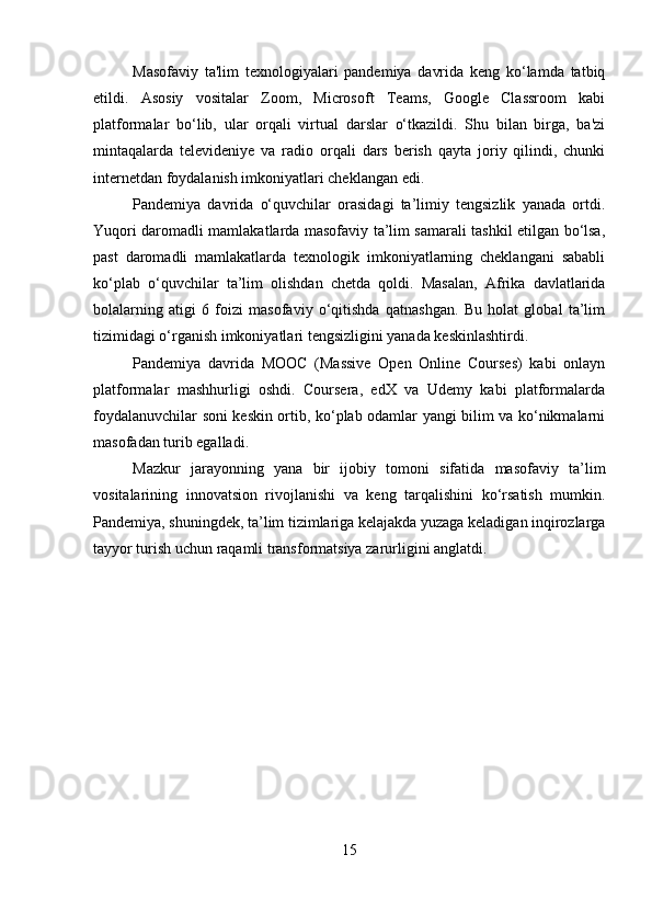 Masofaviy   ta'lim   texnologiyalari   pandemiya   davrida   keng   ko‘lamda   tatbiq
etildi.   Asosiy   vositalar   Zoom,   Microsoft   Teams,   Google   Classroom   kabi
platformalar   bo‘lib,   ular   orqali   virtual   darslar   o‘tkazildi.   Shu   bilan   birga,   ba'zi
mintaqalarda   televideniye   va   radio   orqali   dars   berish   qayta   joriy   qilindi,   chunki
internetdan foydalanish imkoniyatlari cheklangan edi.
Pandemiya   davrida   o‘quvchilar   orasidagi   ta’limiy   tengsizlik   yanada   ortdi.
Yuqori daromadli mamlakatlarda masofaviy ta’lim samarali tashkil etilgan bo‘lsa,
past   daromadli   mamlakatlarda   texnologik   imkoniyatlarning   cheklangani   sababli
ko‘plab   o‘quvchilar   ta’lim   olishdan   chetda   qoldi.   Masalan,   Afrika   davlatlarida
bolalarning   atigi   6   foizi   masofaviy   o‘qitishda   qatnashgan.   Bu   holat   global   ta’lim
tizimidagi o‘rganish imkoniyatlari tengsizligini yanada keskinlashtirdi.
Pandemiya   davrida   MOOC   (Massive   Open   Online   Courses)   kabi   onlayn
platformalar   mashhurligi   oshdi.   Coursera,   edX   va   Udemy   kabi   platformalarda
foydalanuvchilar soni keskin ortib, ko‘plab odamlar yangi bilim va ko‘nikmalarni
masofadan turib egalladi.
Mazkur   jarayonning   yana   bir   ijobiy   tomoni   sifatida   masofaviy   ta’lim
vositalarining   innovatsion   rivojlanishi   va   keng   tarqalishini   ko‘rsatish   mumkin.
Pandemiya, shuningdek, ta’lim tizimlariga kelajakda yuzaga keladigan inqirozlarga
tayyor turish uchun raqamli transformatsiya zarurligini anglatdi.
15 