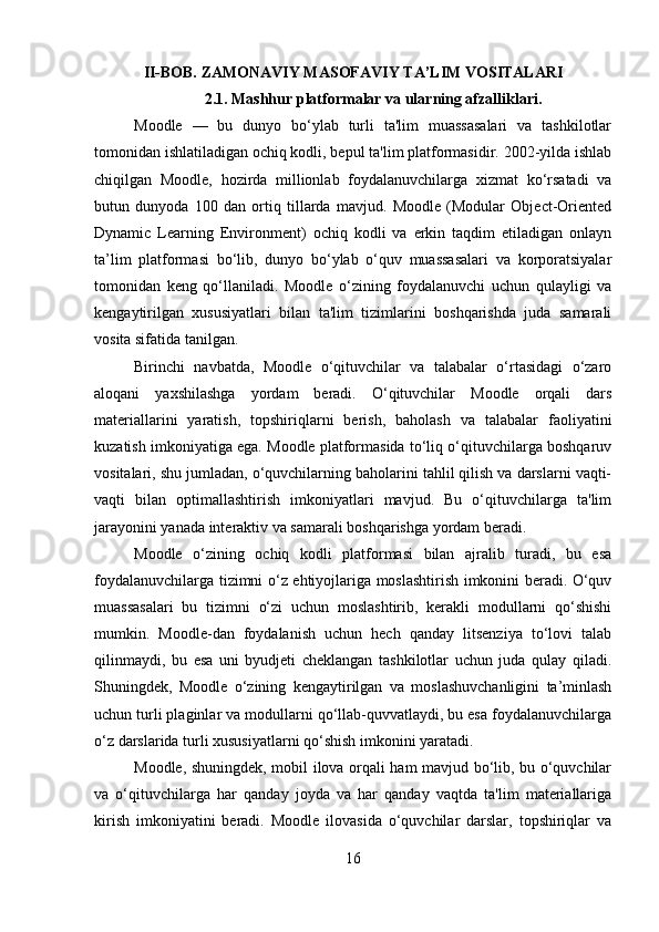 II-BOB. ZAMONAVIY MASOFAVIY TA’LIM VOSITALARI
2.1. Mashhur platformalar va ularning afzalliklari.
Moodle   —   bu   dunyo   bo‘ylab   turli   ta'lim   muassasalari   va   tashkilotlar
tomonidan ishlatiladigan ochiq kodli, bepul ta'lim platformasidir. 2002-yilda ishlab
chiqilgan   Moodle,   hozirda   millionlab   foydalanuvchilarga   xizmat   ko‘rsatadi   va
butun   dunyoda   100   dan   ortiq   tillarda   mavjud.   Moodle   (Modular   Object-Oriented
Dynamic   Learning   Environment)   ochiq   kodli   va   erkin   taqdim   etiladigan   onlayn
ta’lim   platformasi   bo‘lib,   dunyo   bo‘ylab   o‘quv   muassasalari   va   korporatsiyalar
tomonidan   keng   qo‘llaniladi.   Moodle   o‘zining   foydalanuvchi   uchun   qulayligi   va
kengaytirilgan   xususiyatlari   bilan   ta'lim   tizimlarini   boshqarishda   juda   samarali
vosita sifatida tanilgan.
Birinchi   navbatda,   Moodle   o‘qituvchilar   va   talabalar   o‘rtasidagi   o‘zaro
aloqani   yaxshilashga   yordam   beradi.   O‘qituvchilar   Moodle   orqali   dars
materiallarini   yaratish,   topshiriqlarni   berish,   baholash   va   talabalar   faoliyatini
kuzatish imkoniyatiga ega. Moodle platformasida to‘liq o‘qituvchilarga boshqaruv
vositalari, shu jumladan, o‘quvchilarning baholarini tahlil qilish va darslarni vaqti-
vaqti   bilan   optimallashtirish   imkoniyatlari   mavjud.   Bu   o‘qituvchilarga   ta'lim
jarayonini yanada interaktiv va samarali boshqarishga yordam beradi.
Moodle   o‘zining   ochiq   kodli   platformasi   bilan   ajralib   turadi,   bu   esa
foydalanuvchilarga tizimni o‘z ehtiyojlariga moslashtirish imkonini beradi. O‘quv
muassasalari   bu   tizimni   o‘zi   uchun   moslashtirib,   kerakli   modullarni   qo‘shishi
mumkin.   Moodle-dan   foydalanish   uchun   hech   qanday   litsenziya   to‘lovi   talab
qilinmaydi,   bu   esa   uni   byudjeti   cheklangan   tashkilotlar   uchun   juda   qulay   qiladi.
Shuningdek,   Moodle   o‘zining   kengaytirilgan   va   moslashuvchanligini   ta’minlash
uchun turli plaginlar va modullarni qo‘llab-quvvatlaydi, bu esa foydalanuvchilarga
o‘z darslarida turli xususiyatlarni qo‘shish imkonini yaratadi.
Moodle, shuningdek, mobil ilova orqali ham mavjud bo‘lib, bu o‘quvchilar
va   o‘qituvchilarga   har   qanday   joyda   va   har   qanday   vaqtda   ta'lim   materiallariga
kirish   imkoniyatini   beradi.   Moodle   ilovasida   o‘quvchilar   darslar,   topshiriqlar   va
16 