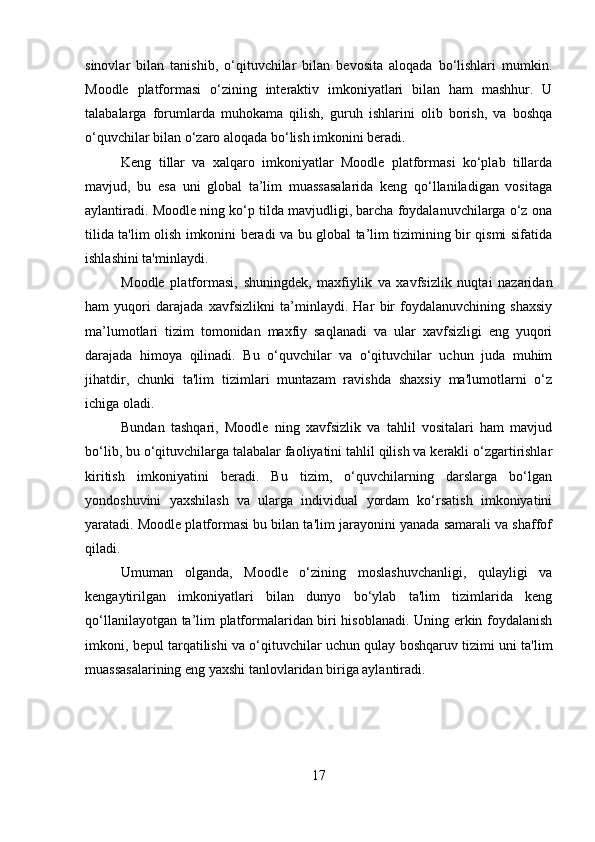 sinovlar   bilan   tanishib,   o‘qituvchilar   bilan   bevosita   aloqada   bo‘lishlari   mumkin.
Moodle   platformasi   o‘zining   interaktiv   imkoniyatlari   bilan   ham   mashhur.   U
talabalarga   forumlarda   muhokama   qilish,   guruh   ishlarini   olib   borish,   va   boshqa
o‘quvchilar bilan o‘zaro aloqada bo‘lish imkonini beradi.
Keng   tillar   va   xalqaro   imkoniyatlar   Moodle   platformasi   ko‘plab   tillarda
mavjud,   bu   esa   uni   global   ta’lim   muassasalarida   keng   qo‘llaniladigan   vositaga
aylantiradi. Moodle ning ko‘p tilda mavjudligi, barcha foydalanuvchilarga o‘z ona
tilida ta'lim olish imkonini beradi va bu global ta’lim tizimining bir qismi sifatida
ishlashini ta'minlaydi.
Moodle   platformasi,   shuningdek,   maxfiylik   va   xavfsizlik   nuqtai   nazaridan
ham   yuqori   darajada   xavfsizlikni   ta’minlaydi.   Har   bir   foydalanuvchining   shaxsiy
ma’lumotlari   tizim   tomonidan   maxfiy   saqlanadi   va   ular   xavfsizligi   eng   yuqori
darajada   himoya   qilinadi.   Bu   o‘quvchilar   va   o‘qituvchilar   uchun   juda   muhim
jihatdir,   chunki   ta'lim   tizimlari   muntazam   ravishda   shaxsiy   ma'lumotlarni   o‘z
ichiga oladi.
Bundan   tashqari,   Moodle   ning   xavfsizlik   va   tahlil   vositalari   ham   mavjud
bo‘lib, bu o‘qituvchilarga talabalar faoliyatini tahlil qilish va kerakli o‘zgartirishlar
kiritish   imkoniyatini   beradi.   Bu   tizim,   o‘quvchilarning   darslarga   bo‘lgan
yondoshuvini   yaxshilash   va   ularga   individual   yordam   ko‘rsatish   imkoniyatini
yaratadi. Moodle platformasi bu bilan ta'lim jarayonini yanada samarali va shaffof
qiladi.
Umuman   olganda,   Moodle   o‘zining   moslashuvchanligi,   qulayligi   va
kengaytirilgan   imkoniyatlari   bilan   dunyo   bo‘ylab   ta'lim   tizimlarida   keng
qo‘llanilayotgan ta’lim platformalaridan biri hisoblanadi. Uning erkin foydalanish
imkoni, bepul tarqatilishi va o‘qituvchilar uchun qulay boshqaruv tizimi uni ta'lim
muassasalarining eng yaxshi tanlovlaridan biriga aylantiradi.
17 