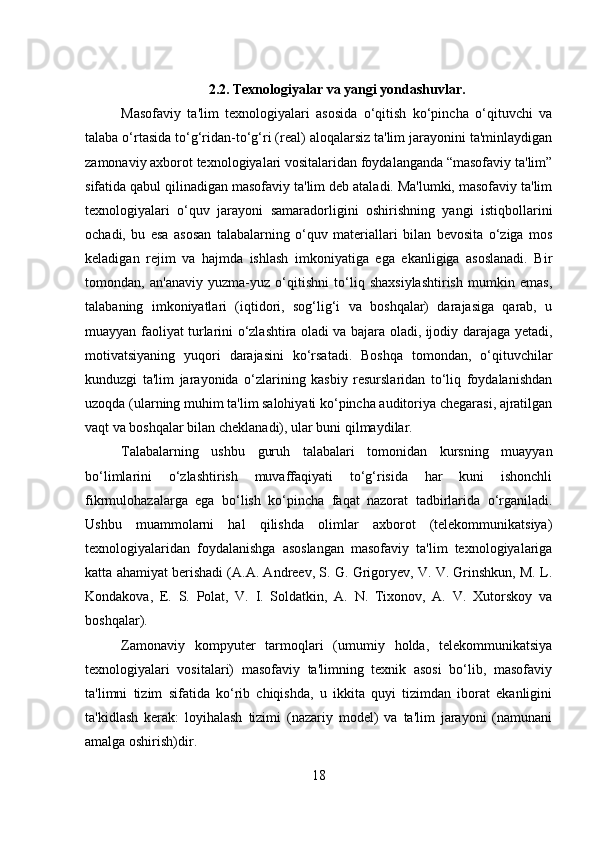 2.2. Texnologiyalar va yangi yondashuvlar.
Masofaviy   ta'lim   texnologiyalari   asosida   o‘qitish   ko‘pincha   o‘qituvchi   va
talaba o‘rtasida to‘g‘ridan-to‘g‘ri (real) aloqalarsiz ta'lim jarayonini ta'minlaydigan
zamonaviy axborot texnologiyalari vositalaridan foydalanganda “masofaviy ta'lim”
sifatida qabul qilinadigan masofaviy ta'lim deb ataladi. Ma'lumki, masofaviy ta'lim
texnologiyalari   o‘quv   jarayoni   samaradorligini   oshirishning   yangi   istiqbollarini
ochadi,   bu   esa   asosan   talabalarning   o‘quv   materiallari   bilan   bevosita   o‘ziga   mos
keladigan   rejim   va   hajmda   ishlash   imkoniyatiga   ega   ekanligiga   asoslanadi.   Bir
tomondan,   an'anaviy   yuzma-yuz   o‘qitishni   to‘liq   shaxsiylashtirish   mumkin   emas,
talabaning   imkoniyatlari   (iqtidori,   sog‘lig‘i   va   boshqalar)   darajasiga   qarab,   u
muayyan faoliyat turlarini o‘zlashtira oladi va bajara oladi, ijodiy darajaga yetadi,
motivatsiyaning   yuqori   darajasini   ko‘rsatadi.   Boshqa   tomondan,   o‘qituvchilar
kunduzgi   ta'lim   jarayonida   o‘zlarining   kasbiy   resurslaridan   to‘liq   foydalanishdan
uzoqda (ularning muhim ta'lim salohiyati ko‘pincha auditoriya chegarasi, ajratilgan
vaqt va boshqalar bilan cheklanadi), ular buni qilmaydilar. 
Talabalarning   ushbu   guruh   talabalari   tomonidan   kursning   muayyan
bo‘limlarini   o‘zlashtirish   muvaffaqiyati   to‘g‘risida   har   kuni   ishonchli
fikrmulohazalarga   ega   bo‘lish   ko‘pincha   faqat   nazorat   tadbirlarida   o‘rganiladi.
Ushbu   muammolarni   hal   qilishda   olimlar   axborot   (telekommunikatsiya)
texnologiyalaridan   foydalanishga   asoslangan   masofaviy   ta'lim   texnologiyalariga
katta ahamiyat berishadi (A.A. Andreev, S. G. Grigoryev, V. V. Grinshkun, M. L.
Kondakova,   E.   S.   Polat,   V.   I.   Soldatkin,   A.   N.   Tixonov,   A.   V.   Xutorskoy   va
boshqalar). 
Zamonaviy   kompyuter   tarmoqlari   (umumiy   holda,   telekommunikatsiya
texnologiyalari   vositalari)   masofaviy   ta'limning   texnik   asosi   bo‘lib,   masofaviy
ta'limni   tizim   sifatida   ko‘rib   chiqishda,   u   ikkita   quyi   tizimdan   iborat   ekanligini
ta'kidlash   kerak:   loyihalash   tizimi   (nazariy   model)   va   ta'lim   jarayoni   (namunani
amalga oshirish)dir. 
18 