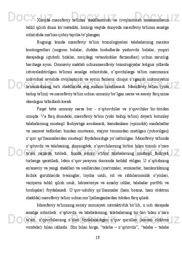 Xorijda   masofaviy   ta'limni   shakllantirish   va   rivojlantirish   muammolarini
tahlil qilish shuni ko‘rsatadiki, hozirgi vaqtda dunyoda masofaviy ta'limni amalga
oshirishda ma'lum ijobiy tajriba to‘plangan. 
Bugungi   kunda   masofaviy   ta’lim   texnologiyalari   talabalarning   maxsus
kontingentlari   (nogiron   bolalar,   chekka   hududlarda   yashovchi   bolalar,   yuqori
darajadagi   iqtidorli   bolalar,   xorijdagi   vatandoshlar   farzandlari)   uchun   zarurligi
barchaga ayon. Ommaviy maktab uchunmasofaviy texnologiyalar kelgusi yillarda
ixtisoslashtirilgan   ta'limni   amalga   oshirishda,   o‘quvchilarga   ta'lim   mazmunini
individual ravishda rivojlantirish va ayrim  fanlarni  chuqur  o‘rganish imkoniyatini
ta'minlashning   turli   shakllarida   eng   muhim   hisoblanadi.   Masofaviy   ta'lim   (yoki
tashqi ta'lim) va masofaviy ta'lim uchun umumiy bo‘lgan narsa va asosiy farq nima
ekanligini ta'kidlash kerak. 
Faqat   bitta   umumiy   narsa   bor   -   o‘qituvchilar   va   o‘quvchilar   bir-biridan
uzoqda.   Va   farq   shundaki,   masofaviy   ta'lim   (yoki   tashqi   ta'lim)   deyarli   butunlay
talabalarning   mustaqil   faoliyatiga   asoslanadi,   kamdankam   (epizodik)   maslahatlar
va   nazorat   tadbirlari   bundan   mustasno,   stajyor   tomonidan   uzatilgan   (yuborilgan)
o‘quv qo‘llanmalaridan mustaqil foydalanishga yo‘naltirilgan. Masofaviy ta'limda
o‘qituvchi   va   talabaning,   shuningdek,   o‘quvchilarning   birbiri   bilan   tizimli   o‘zaro
ta'siri   nazarda   tutiladi,   bunda   asosiy   e'tibor   talabalarning   mustaqil   faoliyati
turlariga   qaratiladi,   lekin   o‘quv   jarayoni   doirasida   tashkil   etilgan.   U   o‘qitishning
an'anaviy va yangi shakllari va usullaridan (ma'ruzalar, seminarlar, hamkorlikning
kichik   guruhlarida   treninglar,   loyiha   usuli,   rol   va   ishbilarmonlik   o‘yinlari,
vaziyatni   tahlil   qilish   usuli,   laboratoriya   va   amaliy   ishlar,   talabalar   portfeli   va
boshqalar)   foydalanadi.   O‘quv-uslubiy   qo‘llanmalar   (ham   bosma,   ham   elektron
shaklda) masofaviy ta'lim uchun mo‘ljallanganlardan tubdan farq qiladi. 
Masofaviy   ta'limning   asosiy   xususiyati   interaktivlik   bo‘lib,   u   uch   darajada
amalga   oshiriladi:   o‘qituvchi   va   talabalarning,   talabalarning   bir-biri   bilan   o‘zaro
ta'siri,   o‘quvchilarning   o‘zlari   foydalanadigan   o‘quv   qurollari   (asosan   elektron
vositalar)   bilan   ishlashi.   Shu   bilan   birga,   “talaba   –   o‘qituvchi”,   “talaba   –   talaba
19 