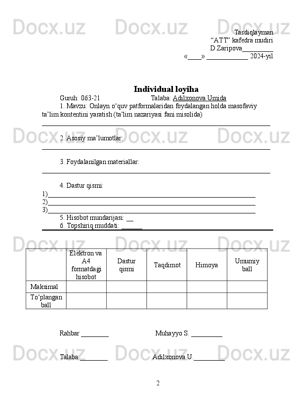 Tasdiqlayman
“ATT” kafedra mudiri
D.Zaripova_________
«____» ____________ 2024-yil
Individual loyiha
Guruh: 063-21                             Talaba:  Adilxonova Umida
1. Mavzu:  Onlayn o‘quv patformalaridan foydalangan holda masofaviy 
ta’lim kontentini yaratish (ta’lim nazariyasi fani misolida)  
__________________________________________________________________
2. Asosiy ma’lumotlar:  
__________________________________________________________________
3. Foydalanilgan materiallar: 
__________________________________________________________________
4. Dastur qismi: 
1)____________________________________________________________         
2)____________________________________________________________ 
3)____________________________________________________________
5. Hisobot mundarijasi: __ 
6. Topshiriq muddati: ______
Rahbar ________                           Muhayyo S. _________
Talaba ________                          Adilxonova U._________
2Elektron va
A4
formatdagi
hisobot Dastur
qismi Taqdimot Himoya Umumiy
ball
Maksimal 
To‘plangan
ball 