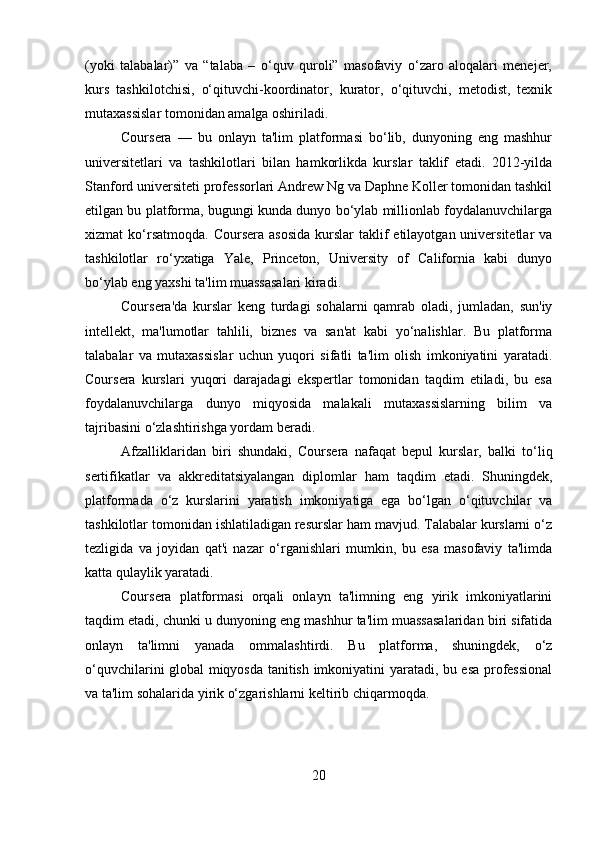 (yoki   talabalar)”   va   “talaba   –   o‘quv   quroli”   masofaviy   o‘zaro   aloqalari   menejer,
kurs   tashkilotchisi,   o‘qituvchi-koordinator,   kurator,   o‘qituvchi,   metodist,   texnik
mutaxassislar tomonidan amalga oshiriladi.  
Coursera   —   bu   onlayn   ta'lim   platformasi   bo‘lib,   dunyoning   eng   mashhur
universitetlari   va   tashkilotlari   bilan   hamkorlikda   kurslar   taklif   etadi.   2012-yilda
Stanford universiteti professorlari Andrew Ng va Daphne Koller tomonidan tashkil
etilgan bu platforma, bugungi kunda dunyo bo‘ylab millionlab foydalanuvchilarga
xizmat  ko‘rsatmoqda.  Coursera  asosida  kurslar   taklif   etilayotgan universitetlar   va
tashkilotlar   ro‘yxatiga   Yale,   Princeton,   University   of   California   kabi   dunyo
bo‘ylab eng yaxshi ta'lim muassasalari kiradi.
Coursera'da   kurslar   keng   turdagi   sohalarni   qamrab   oladi,   jumladan,   sun'iy
intellekt,   ma'lumotlar   tahlili,   biznes   va   san'at   kabi   yo‘nalishlar.   Bu   platforma
talabalar   va   mutaxassislar   uchun   yuqori   sifatli   ta'lim   olish   imkoniyatini   yaratadi.
Coursera   kurslari   yuqori   darajadagi   ekspertlar   tomonidan   taqdim   etiladi,   bu   esa
foydalanuvchilarga   dunyo   miqyosida   malakali   mutaxassislarning   bilim   va
tajribasini o‘zlashtirishga yordam beradi.
Afzalliklaridan   biri   shundaki,   Coursera   nafaqat   bepul   kurslar,   balki   to‘liq
sertifikatlar   va   akkreditatsiyalangan   diplomlar   ham   taqdim   etadi.   Shuningdek,
platformada   o‘z   kurslarini   yaratish   imkoniyatiga   ega   bo‘lgan   o‘qituvchilar   va
tashkilotlar tomonidan ishlatiladigan resurslar ham mavjud. Talabalar kurslarni o‘z
tezligida   va   joyidan   qat'i   nazar   o‘rganishlari   mumkin,   bu   esa   masofaviy   ta'limda
katta qulaylik yaratadi.
Coursera   platformasi   orqali   onlayn   ta'limning   eng   yirik   imkoniyatlarini
taqdim etadi, chunki u dunyoning eng mashhur ta'lim muassasalaridan biri sifatida
onlayn   ta'limni   yanada   ommalashtirdi.   Bu   platforma,   shuningdek,   o‘z
o‘quvchilarini global miqyosda tanitish imkoniyatini yaratadi, bu esa professional
va ta'lim sohalarida yirik o‘zgarishlarni keltirib chiqarmoqda.
20 