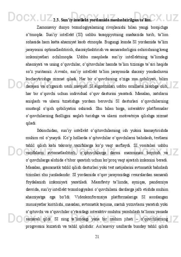 2.3. Sun’iy intellekt yordamida moslashtirilgan ta’lim.
Zamonaviy   dunyo   texnologiyalarning   rivojlanishi   bilan   yangi   bosqichga
o‘tmoqda.   Sun’iy   intellekt   (SI)   ushbu   taraqqiyotning   markazida   turib,   ta’lim
sohasida   ham   katta   ahamiyat   kasb   etmoqda.   Bugungi   kunda   SI   yordamida   ta’lim
jarayonini optimallashtirish, shaxsiylashtirish va samaradorligini oshirishning keng
imkoniyatlari   ochilmoqda.   Ushbu   maqolada   sun’iy   intellektning   ta’limdagi
ahamiyati va uning o‘quvchilar, o‘qituvchilar hamda ta’lim tizimiga ta’siri haqida
so‘z   yuritamiz.   Avvalo,   sun’iy   intellekt   ta’lim   jarayonida   shaxsiy   yondashuvni
kuchaytirishga   xizmat   qiladi.   Har   bir   o‘quvchining   o‘ziga   xos   qobiliyati,   bilim
darajasi   va   o‘rganish   usuli   mavjud.   SI   algoritmlari   ushbu   omillarni   hisobga   olib,
har   bir   o‘quvchi   uchun   individual   o‘quv   dasturini   yaratadi.   Masalan,   xatolarni
aniqlash   va   ularni   tuzatishga   yordam   beruvchi   SI   dasturlari   o‘quvchilarning
mustaqil   o‘qish   qobiliyatini   oshiradi.   Shu   bilan   birga,   interaktiv   platformalar
o‘quvchilarning   faolligini   saqlab   turishga   va   ularni   motivatsiya   qilishga   xizmat
qiladi.
Ikkinchidan,   sun’iy   intellekt   o‘qituvchilarning   ish   yukini   kamaytirishda
muhim rol  o‘ynaydi. Ko‘p hollarda o‘qituvchilar  o‘quvchilarni baholash, testlarni
tahlil   qilish   kabi   takroriy   vazifalarga   ko‘p   vaqt   sarflaydi.   SI   vositalari   ushbu
vazifalarni   avtomatlashtirib,   o‘qituvchilarga   darsni   mazmunan   boyitish   va
o‘quvchilarga alohida e’tibor qaratish uchun ko‘proq vaqt ajratish imkonini beradi.
Masalan, grammatik tahlil qilish dasturlari yoki test natijalarini avtomatik baholash
tizimlari  shu jumladandir.   SI  yordamida o‘quv jarayonidagi resurslardan samarali
foydalanish   imkoniyati   yaratiladi.   Masofaviy   ta’limda,   ayniqsa,   pandemiya
davrida, sun’iy intellekt texnologiyalari o‘quvchilarni darslarga jalb etishda muhim
ahamiyatga   ega   bo‘ldi.   Videokonferensiya   platformalariga   SI   asoslangan
xususiyatlar kiritilishi, masalan, avtomatik tarjima, matnli yozuvlarni yaratish yoki
o‘qituvchi va o‘quvchilar o‘rtasidagi interaktiv muhitni yaxshilash ta’limni yanada
samarali   qildi.   SI   ning   ta’limdagi   yana   bir   muhim   jihati   –   o‘quvchilarning
progressini   kuzatish   va   tahlil   qilishdir.   An’anaviy   usullarda   bunday   tahlil   qilish
21 