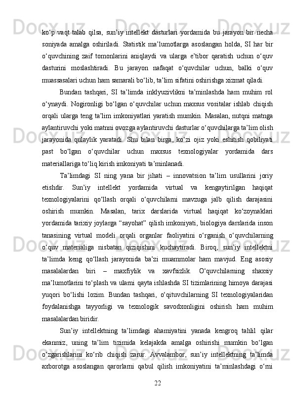 ko‘p   vaqt   talab   qilsa,   sun’iy   intellekt   dasturlari   yordamida   bu   jarayon   bir   necha
soniyada   amalga   oshiriladi.   Statistik   ma’lumotlarga   asoslangan   holda,   SI   har   bir
o‘quvchining   zaif   tomonlarini   aniqlaydi   va   ularga   e’tibor   qaratish   uchun   o‘quv
dasturini   moslashtiradi.   Bu   jarayon   nafaqat   o‘quvchilar   uchun,   balki   o‘quv
muassasalari uchun ham samarali bo‘lib, ta’lim sifatini oshirishga xizmat qiladi.
Bundan   tashqari,   SI   ta’limda   inklyuzivlikni   ta’minlashda   ham   muhim   rol
o‘ynaydi.   Nogironligi   bo‘lgan   o‘quvchilar   uchun   maxsus   vositalar   ishlab   chiqish
orqali   ularga teng  ta’lim   imkoniyatlari   yaratish  mumkin.  Masalan,   nutqni   matnga
aylantiruvchi yoki matnni ovozga aylantiruvchi dasturlar o‘quvchilarga ta’lim olish
jarayonida   qulaylik   yaratadi.   Shu   bilan   birga,   ko‘zi   ojiz   yoki   eshitish   qobiliyati
past   bo‘lgan   o‘quvchilar   uchun   maxsus   texnologiyalar   yordamida   dars
materiallariga to‘liq kirish imkoniyati ta’minlanadi.
Ta’limdagi   SI   ning   yana   bir   jihati   –   innovatsion   ta’lim   usullarini   joriy
etishdir.   Sun’iy   intellekt   yordamida   virtual   va   kengaytirilgan   haqiqat
texnologiyalarini   qo‘llash   orqali   o‘quvchilarni   mavzuga   jalb   qilish   darajasini
oshirish   mumkin.   Masalan,   tarix   darslarida   virtual   haqiqat   ko‘zoynaklari
yordamida tarixiy joylarga “sayohat” qilish imkoniyati, biologiya darslarida inson
tanasining   virtual   modeli   orqali   organlar   faoliyatini   o‘rganish   o‘quvchilarning
o‘quv   materialiga   nisbatan   qiziqishini   kuchaytiradi.   Biroq,   sun’iy   intellektni
ta’limda   keng   qo‘llash   jarayonida   ba’zi   muammolar   ham   mavjud.   Eng   asosiy
masalalardan   biri   –   maxfiylik   va   xavfsizlik.   O‘quvchilarning   shaxsiy
ma’lumotlarini to‘plash va ularni qayta ishlashda SI tizimlarining himoya darajasi
yuqori   bo‘lishi   lozim.   Bundan   tashqari,   o‘qituvchilarning   SI   texnologiyalaridan
foydalanishga   tayyorligi   va   texnologik   savodxonligini   oshirish   ham   muhim
masalalardan biridir.
Sun’iy   intellektning   ta’limdagi   ahamiyatini   yanada   kengroq   tahlil   qilar
ekanmiz,   uning   ta’lim   tizimida   kelajakda   amalga   oshirishi   mumkin   bo‘lgan
o‘zgarishlarini   ko‘rib   chiqish   zarur.   Avvalambor,   sun’iy   intellektning   ta’limda
axborotga   asoslangan   qarorlarni   qabul   qilish   imkoniyatini   ta’minlashdagi   o‘rni
22 