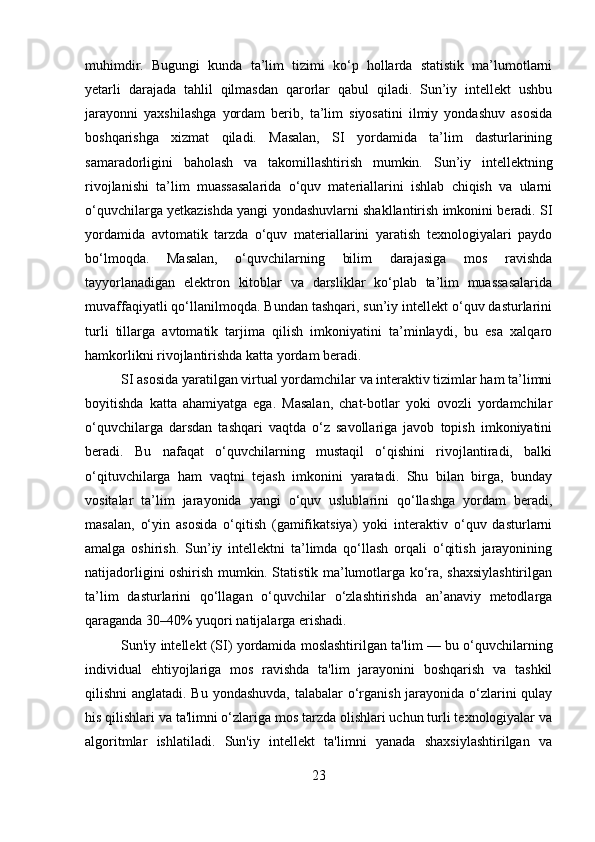 muhimdir.   Bugungi   kunda   ta’lim   tizimi   ko‘p   hollarda   statistik   ma’lumotlarni
yetarli   darajada   tahlil   qilmasdan   qarorlar   qabul   qiladi.   Sun’iy   intellekt   ushbu
jarayonni   yaxshilashga   yordam   berib,   ta’lim   siyosatini   ilmiy   yondashuv   asosida
boshqarishga   xizmat   qiladi.   Masalan,   SI   yordamida   ta’lim   dasturlarining
samaradorligini   baholash   va   takomillashtirish   mumkin.   Sun’iy   intellektning
rivojlanishi   ta’lim   muassasalarida   o‘quv   materiallarini   ishlab   chiqish   va   ularni
o‘quvchilarga yetkazishda yangi yondashuvlarni shakllantirish imkonini beradi. SI
yordamida   avtomatik   tarzda   o‘quv   materiallarini   yaratish   texnologiyalari   paydo
bo‘lmoqda.   Masalan,   o‘quvchilarning   bilim   darajasiga   mos   ravishda
tayyorlanadigan   elektron   kitoblar   va   darsliklar   ko‘plab   ta’lim   muassasalarida
muvaffaqiyatli qo‘llanilmoqda. Bundan tashqari, sun’iy intellekt o‘quv dasturlarini
turli   tillarga   avtomatik   tarjima   qilish   imkoniyatini   ta’minlaydi,   bu   esa   xalqaro
hamkorlikni rivojlantirishda katta yordam beradi.
SI asosida yaratilgan virtual yordamchilar va interaktiv tizimlar ham ta’limni
boyitishda   katta   ahamiyatga   ega.   Masalan,   chat-botlar   yoki   ovozli   yordamchilar
o‘quvchilarga   darsdan   tashqari   vaqtda   o‘z   savollariga   javob   topish   imkoniyatini
beradi.   Bu   nafaqat   o‘quvchilarning   mustaqil   o‘qishini   rivojlantiradi,   balki
o‘qituvchilarga   ham   vaqtni   tejash   imkonini   yaratadi.   Shu   bilan   birga,   bunday
vositalar   ta’lim   jarayonida   yangi   o‘quv   uslublarini   qo‘llashga   yordam   beradi,
masalan,   o‘yin   asosida   o‘qitish   (gamifikatsiya)   yoki   interaktiv   o‘quv   dasturlarni
amalga   oshirish.   Sun’iy   intellektni   ta’limda   qo‘llash   orqali   o‘qitish   jarayonining
natijadorligini oshirish mumkin. Statistik ma’lumotlarga ko‘ra, shaxsiylashtirilgan
ta’lim   dasturlarini   qo‘llagan   o‘quvchilar   o‘zlashtirishda   an’anaviy   metodlarga
qaraganda 30–40% yuqori natijalarga erishadi.
Sun'iy intellekt (SI) yordamida moslashtirilgan ta'lim — bu o‘quvchilarning
individual   ehtiyojlariga   mos   ravishda   ta'lim   jarayonini   boshqarish   va   tashkil
qilishni anglatadi. Bu yondashuvda, talabalar  o‘rganish jarayonida o‘zlarini  qulay
his qilishlari va ta'limni o‘zlariga mos tarzda olishlari uchun turli texnologiyalar va
algoritmlar   ishlatiladi.   Sun'iy   intellekt   ta'limni   yanada   shaxsiylashtirilgan   va
23 