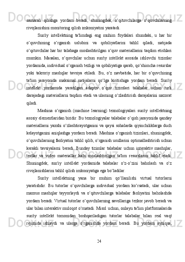 samarali   qilishga   yordam   beradi,   shuningdek,   o‘qituvchilarga   o‘quvchilarning
rivojlanishini monitoring qilish imkoniyatini yaratadi.
Sun'iy   intellektning   ta'limdagi   eng   muhim   foydalari   shundaki,   u   har   bir
o‘quvchining   o‘rganish   uslubini   va   qobiliyatlarini   tahlil   qiladi,   natijada
o‘qituvchilar har bir talabaga moslashtirilgan o‘quv materiallarini taqdim etishlari
mumkin.   Masalan,   o‘quvchilar   uchun   sun'iy   intellekt   asosida   ishlovchi   tizimlar
yordamida, individual o‘rganish tezligi va qobiliyatiga qarab, qo‘shimcha resurslar
yoki   takroriy   mashqlar   tavsiya   etiladi.   Bu,   o‘z   navbatida,   har   bir   o‘quvchining
ta'lim   jarayonida   maksimal   natijalarni   qo‘lga   kiritishiga   yordam   beradi.   Sun'iy
intellekt   yordamida   yaratilgan   adaptiv   o‘quv   tizimlari   talabalar   uchun   turli
darajadagi materiallarni taqdim etadi va ularning o‘zlashtirish darajalarini nazorat
qiladi.
Mashina   o‘rganish   (machine   learning)   texnologiyalari   sun'iy   intellektning
asosiy elementlaridan biridir. Bu texnologiyalar talabalar o‘qish jarayonida qanday
materiallarni   yaxshi   o‘zlashtirayotganini   va   qaysi   sohalarda   qiyinchiliklarga   duch
kelayotganini aniqlashga yordam beradi. Mashina o‘rganish tizimlari, shuningdek,
o‘quvchilarning faoliyatini tahlil qilib, o‘rganish usullarini optimallashtirish uchun
kerakli   tavsiyalarni   beradi.   Bunday   tizimlar   talabalar   uchun   interaktiv   mashqlar,
testlar   va   video   materiallar   kabi   moslashtirilgan   ta'lim   resurslarini   taklif   etadi.
Shuningdek,   sun'iy   intellekt   yordamida   talabalar   o‘z-o‘zini   baholash   va   o‘z
rivojlanishlarini tahlil qilish imkoniyatiga ega bo‘ladilar.
Sun'iy   intellektning   yana   bir   muhim   qo‘llanilishi   virtual   tutorlarni
yaratishdir.   Bu   tutorlar   o‘quvchilarga   individual   yordam   ko‘rsatadi,   ular   uchun
maxsus   mashqlar   tayyorlaydi   va   o‘qituvchilarga   talabalar   faoliyatini   baholashda
yordam beradi. Virtual tutorlar o‘quvchilarning savollariga tezkor javob beradi va
ular bilan interaktiv muloqot o‘rnatadi. Misol uchun, onlayn ta'lim platformalarida
sun'iy   intellekt   tomonidan   boshqariladigan   tutorlar   talabalar   bilan   real   vaqt
rejimida   ishlaydi   va   ularga   o‘rganishda   yordam   beradi.   Bu   yordam   ayniqsa,
24 