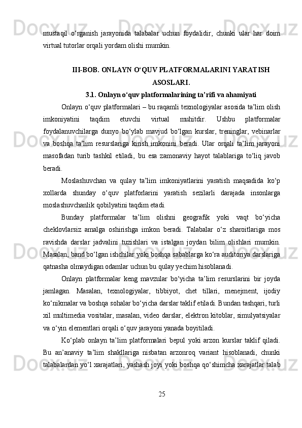 mustaqil   o‘rganish   jarayonida   talabalar   uchun   foydalidir,   chunki   ular   har   doim
virtual tutorlar orqali yordam olishi mumkin.
III-BOB. ONLAYN O‘QUV PLATFORMALARINI YARATISH
ASOSLARI.
3.1. Onlayn o‘quv platformalarining ta’rifi va ahamiyati
Onlayn o‘quv platformalari – bu raqamli texnologiyalar asosida ta’lim olish
imkoniyatini   taqdim   etuvchi   virtual   muhitdir.   Ushbu   platformalar
foydalanuvchilarga   dunyo   bo‘ylab   mavjud   bo‘lgan   kurslar,   treninglar,   vebinarlar
va   boshqa   ta’lim   resurslariga   kirish   imkonini   beradi.   Ular   orqali   ta’lim   jarayoni
masofadan   turib   tashkil   etiladi,   bu   esa   zamonaviy   hayot   talablariga   to‘liq   javob
beradi.
Moslashuvchan   va   qulay   ta’lim   imkoniyatlarini   yaratish   maqsadida   ko‘p
xollarda   shunday   o‘quv   platforlarini   yaratish   sezilarli   darajada   insonlarga
moslashuvchanlik qobilyatini taqdim etadi.
Bunday   platformalar   ta’lim   olishni   geografik   yoki   vaqt   bo‘yicha
cheklovlarsiz   amalga   oshirishga   imkon   beradi.   Talabalar   o‘z   sharoitlariga   mos
ravishda   darslar   jadvalini   tuzishlari   va   istalgan   joydan   bilim   olishlari   mumkin.
Masalan, band bo‘lgan ishchilar yoki boshqa sabablarga ko‘ra auditoriya darslariga
qatnasha olmaydigan odamlar uchun bu qulay yechim hisoblanadi.
Onlayn   platformalar   keng   mavzular   bo‘yicha   ta’lim   resurslarini   bir   joyda
jamlagan.   Masalan,   texnologiyalar,   tibbiyot,   chet   tillari,   menejment,   ijodiy
ko‘nikmalar va boshqa sohalar bo‘yicha darslar taklif etiladi. Bundan tashqari, turli
xil multimedia vositalar, masalan, video darslar, elektron kitoblar, simulyatsiyalar
va o‘yin elementlari orqali o‘quv jarayoni yanada boyitiladi.
Ko‘plab   onlayn   ta’lim   platformalari   bepul   yoki   arzon   kurslar   taklif   qiladi.
Bu   an’anaviy   ta’lim   shakllariga   nisbatan   arzonroq   variant   hisoblanadi,   chunki
talabalardan yo‘l xarajatlari, yashash joyi yoki boshqa qo‘shimcha xarajatlar talab
25 