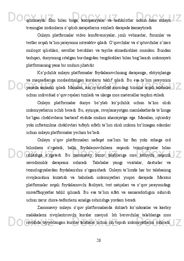 qilinmaydi.   Shu   bilan   birga,   kompaniyalar   va   tashkilotlar   uchun   ham   onlayn
treninglar xodimlarni o‘qitish xarajatlarini sezilarli darajada kamaytiradi.
Onlayn   platformalar   video   konferensiyalar,   jonli   vebinarlar,   forumlar   va
testlar orqali ta’lim jarayonini interaktiv qiladi. O‘quvchilar va o‘qituvchilar o‘zaro
muloqot   qilishlari,   savollar   berishlari   va   tajriba   almashishlari   mumkin.   Bundan
tashqari, dunyoning istalgan burchagidan tengdoshlari bilan bog‘lanish imkoniyati
platformaning yana bir muhim jihatidir.
Ko‘pchilik   onlayn   platformalar   foydalanuvchining   darajasiga,   ehtiyojlariga
va   maqsadlariga   moslashtirilgan   kurslarni   taklif   qiladi.   Bu   esa   ta’lim   jarayonini
yanada samarali qiladi. Masalan, sun’iy intellekt asosidagi tizimlar orqali talabalar
uchun individual o‘quv rejalari tuziladi va ularga mos materiallar taqdim etiladi.
Onlayn   platformalar   dunyo   bo‘ylab   ko‘pchilik   uchun   ta’lim   olish
imkoniyatlarini ochib beradi. Bu, ayniqsa, rivojlanayotgan mamlakatlarda ta’limga
bo‘lgan   cheklovlarni   bartaraf   etishda   muhim   ahamiyatga   ega.   Masalan,   iqtisodiy
yoki infratuzilma cheklovlari tufayli sifatli ta’lim olish imkoni bo‘lmagan odamlar
uchun onlayn platformalar yechim bo‘ladi.
Onlayn   o‘quv   platformalari   nafaqat   ma’lum   bir   fan   yoki   sohaga   oid
bilimlarni   o‘rgatadi,   balki   foydalanuvchilarni   raqamli   texnologiyalar   bilan
ishlashga   o‘rgatadi.   Bu   zamonaviy   bozor   talablariga   mos   keluvchi   raqamli
savodxonlik   darajasini   oshiradi.   Talabalar   yangi   vositalar,   dasturlar   va
texnologiyalardan   foydalanishni   o‘rganishadi.   Onlayn   ta’limda   har   bir   talabaning
rivojlanishini   kuzatish   va   baholash   imkoniyatlari   yuqori   darajada.   Maxsus
platformalar   orqali   foydalanuvchi   faoliyati,   test   natijalari   va   o‘quv   jarayonidagi
muvaffaqiyatlar   tahlil   qilinadi.   Bu   esa   ta’lim   sifati   va   samaradorligini   oshirish
uchun zarur chora-tadbirlarni amalga oshirishga yordam beradi.
Zamonaviy   onlayn   o‘quv   platformalarida   dolzarb   ko‘nikmalar   va   kasbiy
malakalarni   rivojlantiruvchi   kurslar   mavjud.   Ish   beruvchilar   talablariga   mos
ravishda   tayyorlangan   kurslar   talabalar   uchun  ish   topish   imkoniyatlarini   oshiradi.
26 