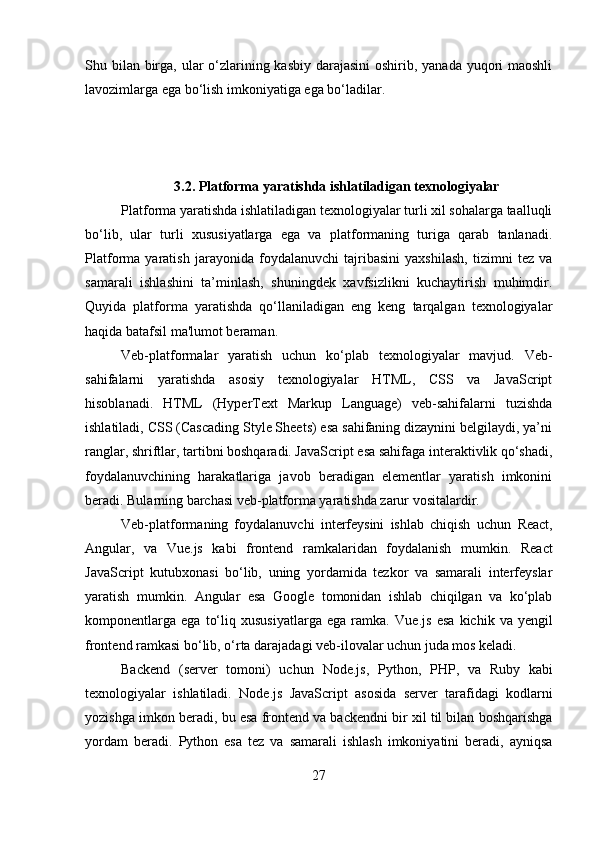 Shu bilan birga, ular  o‘zlarining kasbiy darajasini  oshirib, yanada yuqori maoshli
lavozimlarga ega bo‘lish imkoniyatiga ega bo‘ladilar.
3.2. Platforma yaratishda ishlatiladigan texnologiyalar
Platforma yaratishda ishlatiladigan texnologiyalar turli xil sohalarga taalluqli
bo‘lib,   ular   turli   xususiyatlarga   ega   va   platformaning   turiga   qarab   tanlanadi.
Platforma   yaratish   jarayonida   foydalanuvchi   tajribasini   yaxshilash,   tizimni   tez   va
samarali   ishlashini   ta’minlash,   shuningdek   xavfsizlikni   kuchaytirish   muhimdir.
Quyida   platforma   yaratishda   qo‘llaniladigan   eng   keng   tarqalgan   texnologiyalar
haqida batafsil ma'lumot beraman.
Veb-platformalar   yaratish   uchun   ko‘plab   texnologiyalar   mavjud.   Veb-
sahifalarni   yaratishda   asosiy   texnologiyalar   HTML,   CSS   va   JavaScript
hisoblanadi.   HTML   (HyperText   Markup   Language)   veb-sahifalarni   tuzishda
ishlatiladi, CSS (Cascading Style Sheets) esa sahifaning dizaynini belgilaydi, ya’ni
ranglar, shriftlar, tartibni boshqaradi. JavaScript esa sahifaga interaktivlik qo‘shadi,
foydalanuvchining   harakatlariga   javob   beradigan   elementlar   yaratish   imkonini
beradi. Bularning barchasi veb-platforma yaratishda zarur vositalardir.
Veb-platformaning   foydalanuvchi   interfeysini   ishlab   chiqish   uchun   React ,
Angular ,   va   Vue.js   kabi   frontend   ramkalaridan   foydalanish   mumkin.   React
JavaScript   kutubxonasi   bo‘lib,   uning   yordamida   tezkor   va   samarali   interfeyslar
yaratish   mumkin.   Angular   esa   Google   tomonidan   ishlab   chiqilgan   va   ko‘plab
komponentlarga   ega   to‘liq   xususiyatlarga   ega   ramka.   Vue.js   esa   kichik   va   yengil
frontend ramkasi bo‘lib, o‘rta darajadagi veb-ilovalar uchun juda mos keladi.
Backend   (server   tomoni)   uchun   Node.js ,   Python ,   PHP ,   va   Ruby   kabi
texnologiyalar   ishlatiladi.   Node.js   JavaScript   asosida   server   tarafidagi   kodlarni
yozishga imkon beradi, bu esa frontend va backendni bir xil til bilan boshqarishga
yordam   beradi.   Python   esa   tez   va   samarali   ishlash   imkoniyatini   beradi,   ayniqsa
27 