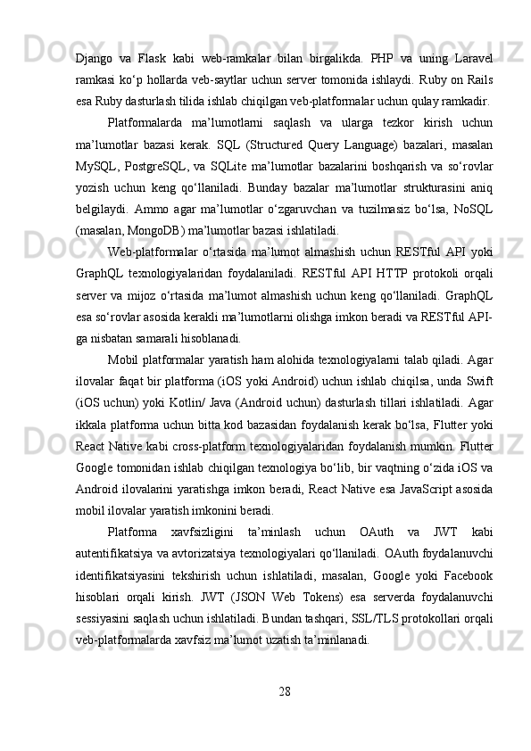 Django   va   Flask   kabi   web-ramkalar   bilan   birgalikda.   PHP   va   uning   Laravel
ramkasi  ko‘p hollarda veb-saytlar uchun server tomonida ishlaydi.   Ruby on Rails
esa Ruby dasturlash tilida ishlab chiqilgan veb-platformalar uchun qulay ramkadir.
Platformalarda   ma’lumotlarni   saqlash   va   ularga   tezkor   kirish   uchun
ma’lumotlar   bazasi   kerak.   SQL   (Structured   Query   Language)   bazalari,   masalan
MySQL ,   PostgreSQL ,   va   SQLite   ma’lumotlar   bazalarini   boshqarish   va   so‘rovlar
yozish   uchun   keng   qo‘llaniladi.   Bunday   bazalar   ma’lumotlar   strukturasini   aniq
belgilaydi.   Ammo   agar   ma’lumotlar   o‘zgaruvchan   va   tuzilmasiz   bo‘lsa,   NoSQL
(masalan,  MongoDB ) ma’lumotlar bazasi ishlatiladi.
Web-platformalar   o‘rtasida   ma’lumot   almashish   uchun   RESTful   API   yoki
GraphQL   texnologiyalaridan   foydalaniladi.   RESTful   API   HTTP   protokoli   orqali
server   va   mijoz   o‘rtasida   ma’lumot   almashish   uchun   keng   qo‘llaniladi.   GraphQL
esa so‘rovlar asosida kerakli ma’lumotlarni olishga imkon beradi va RESTful API-
ga nisbatan samarali hisoblanadi.
Mobil platformalar   yaratish ham alohida texnologiyalarni talab qiladi. Agar
ilovalar faqat bir platforma (iOS yoki Android) uchun ishlab chiqilsa, unda   Swift
(iOS uchun)  yoki   Kotlin /   Java   (Android uchun)  dasturlash tillari  ishlatiladi. Agar
ikkala platforma uchun bitta kod bazasidan foydalanish kerak bo‘lsa,   Flutter   yoki
React   Native   kabi   cross-platform  texnologiyalaridan  foydalanish  mumkin.   Flutter
Google tomonidan ishlab chiqilgan texnologiya bo‘lib, bir vaqtning o‘zida iOS va
Android  ilovalarini   yaratishga  imkon  beradi,   React   Native   esa   JavaScript   asosida
mobil ilovalar yaratish imkonini beradi.
Platforma   xavfsizligini   ta’minlash   uchun   OAuth   va   JWT   kabi
autentifikatsiya va avtorizatsiya texnologiyalari qo‘llaniladi.  OAuth  foydalanuvchi
identifikatsiyasini   tekshirish   uchun   ishlatiladi,   masalan,   Google   yoki   Facebook
hisoblari   orqali   kirish.   JWT   (JSON   Web   Tokens)   esa   serverda   foydalanuvchi
sessiyasini saqlash uchun ishlatiladi. Bundan tashqari,  SSL/TLS  protokollari orqali
veb-platformalarda xavfsiz ma’lumot uzatish ta’minlanadi.
28 
