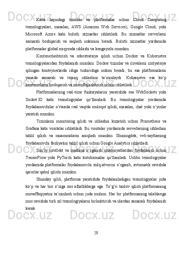 Katta   hajmdagi   tizimlar   va   platformalar   uchun   Cloud   Computing
texnologiyalari,   masalan,   AWS   (Amazon   Web   Services),   Google   Cloud ,   yoki
Microsoft   Azure   kabi   bulutli   xizmatlar   ishlatiladi.   Bu   xizmatlar   serverlarni
samarali   boshqarish   va   saqlash   imkonini   beradi.   Bulutli   xizmatlar   yordamida
platformalar global miqyosda ishlashi va kengayishi mumkin.
Kontenerlashtirish   va   orkestratsiya   qilish   uchun   Docker   va   Kubernetes
texnologiyalaridan   foydalanish   mumkin.   Docker   tizimlar  va  ilovalarni  izolyatsiya
qilingan   konteynerlarda   ishga   tushirishga   imkon   beradi,   bu   esa   platformalarni
yanada   samarali   va   tezroq   ishlashini   ta’minlaydi.   Kubernetes   esa   ko‘p
kontenerlarni boshqarish va muvofiqlashtirish uchun ishlatiladi.
Platformalarning   real-time   funksiyalarini   yaratishda   esa   WebSockets   yoki
Socket.IO   kabi   texnologiyalar   qo‘llaniladi.   Bu   texnologiyalar   yordamida
foydalanuvchilar o‘rtasida real vaqtda muloqot qilish, masalan, chat yoki o‘yinlar
yaratish mumkin.
Tizimlarni   monitoring   qilish   va   ishlashni   kuzatish   uchun   Prometheus   va
Grafana   kabi   vositalar   ishlatiladi. Bu  vositalar   yordamida serverlarning ishlashini
tahlil   qilish   va   muammolarni   aniqlash   mumkin.   Shuningdek,   veb-saytlarning
foydalanuvchi faoliyatini tahlil qilish uchun  Google Analytics  ishlatiladi.
Sun’iy   intellekt   va   mashina   o‘rganish   imkoniyatlaridan   foydalanish   uchun
TensorFlow   yoki   PyTorch   kabi   kutubxonalar   qo‘llaniladi.   Ushbu   texnologiyalar
yordamida   platformalar   foydalanuvchi   xulq-atvorini   o‘rganib,   avtomatik   ravishda
qarorlar qabul qilishi mumkin.
Shunday   qilib,   platforma   yaratishda   foydalaniladigan   texnologiyalar   juda
ko‘p   va   har   biri   o‘ziga   xos   afzalliklarga   ega.   To‘g‘ri   tanlov   qilish   platformaning
muvaffaqiyatini   ta’minlash   uchun   juda   muhim.   Har   bir   platformaning   talablariga
mos ravishda turli xil texnologiyalarni birlashtirish va ulardan samarali foydalanish
kerak.
29 