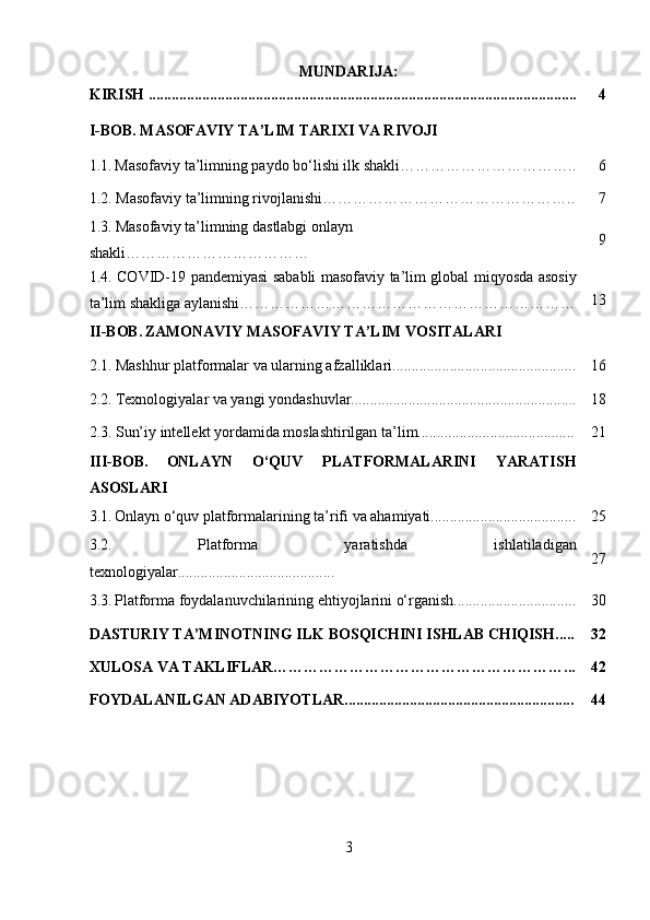 MUNDARIJA:
KIRISH ................................................................................................................ 4
I-BOB. MASOFAVIY TA’LIM TARIXI VA RIVOJI
1.1.   Masofaviy ta’limning paydo   bo‘lishi ilk shakli ……………………………. . 6
1.2.  Masofaviy ta’limning rivojlanishi… ……………………………………….. 7
1.3.   Masofaviy ta’limning dastlabgi onlayn 
shakli……………………………… 9
1.4. COVID-19 pandemiyasi sababli masofaviy ta’lim global miqyosda asosiy
ta’lim shakliga aylanishi………………………………………………………… 13
II-BOB.   ZAMONAVIY MASOFAVIY TA’LIM VOSITALARI
2.1.   Mashhur platformalar va ularning afzalliklari................................................ 16
2.2.   Texnologiyalar va yangi yondashuvlar........................................................... 18
2.3.   Sun’iy intellekt yordamida moslashtirilgan ta’lim......................................... 21
III-BOB.   ONLAYN   O‘QUV   PLATFORMALARINI   YARATISH
ASOSLARI
3.1.   Onlayn o‘quv platformalarining ta’rifi va ahamiyati...................................... 25
3.2.   Platforma   yaratishda   ishlatiladigan
texnologiyalar......................................... 27
3.3.   Platforma foydalanuvchilarining ehtiyojlarini o‘rganish................................ 30
DASTURIY TA’MINOTNING ILK BOSQICHINI ISHLAB CHIQISH..... 32
XULOSA VA TAKLIFLAR…………………………………………………... 42
FOYDALANILGAN ADABIYOTLAR............................................................ 44
3 