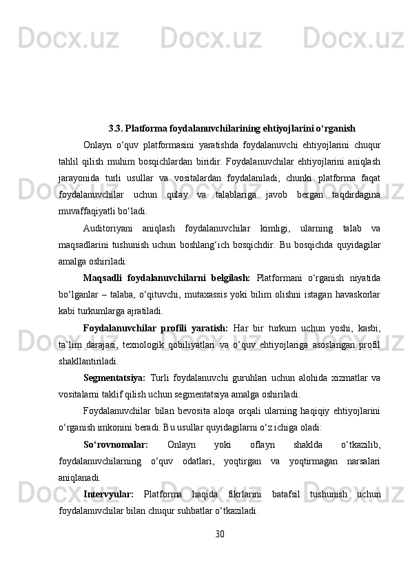 3.3. Platforma foydalanuvchilarining ehtiyojlarini o‘rganish
Onlayn   o‘quv   platformasini   yaratishda   foydalanuvchi   ehtiyojlarini   chuqur
tahlil   qilish   muhim   bosqichlardan   biridir.   Foydalanuvchilar   ehtiyojlarini   aniqlash
jarayonida   turli   usullar   va   vositalardan   foydalaniladi,   chunki   platforma   faqat
foydalanuvchilar   uchun   qulay   va   talablariga   javob   bergan   taqdirdagina
muvaffaqiyatli bo‘ladi. 
Auditoriyani   aniqlash   foydalanuvchilar   kimligi,   ularning   talab   va
maqsadlarini   tushunish   uchun   boshlang‘ich   bosqichdir.   Bu   bosqichda   quyidagilar
amalga oshiriladi:
Maqsadli   foydalanuvchilarni   belgilash:   Platformani   o‘rganish   niyatida
bo‘lganlar   –   talaba,   o‘qituvchi,   mutaxassis   yoki   bilim   olishni   istagan   havaskorlar
kabi turkumlarga ajratiladi.
Foydalanuvchilar   profili   yaratish:   Har   bir   turkum   uchun   yoshi,   kasbi,
ta’lim   darajasi,   texnologik   qobiliyatlari   va   o‘quv   ehtiyojlariga   asoslangan   profil
shakllantiriladi.
Segmentatsiya:   Turli   foydalanuvchi   guruhlari   uchun   alohida   xizmatlar   va
vositalarni taklif qilish uchun segmentatsiya amalga oshiriladi.
Foydalanuvchilar   bilan   bevosita   aloqa   orqali   ularning   haqiqiy   ehtiyojlarini
o‘rganish imkonini beradi. Bu usullar quyidagilarni o‘z ichiga oladi:
So‘rovnomalar:   Onlayn   yoki   oflayn   shaklda   o‘tkazilib,
foydalanuvchilarning   o‘quv   odatlari,   yoqtirgan   va   yoqtirmagan   narsalari
aniqlanadi.
Intervyular:   Platforma   haqida   fikrlarini   batafsil   tushunish   uchun
foydalanuvchilar bilan chuqur suhbatlar o‘tkaziladi.
30 