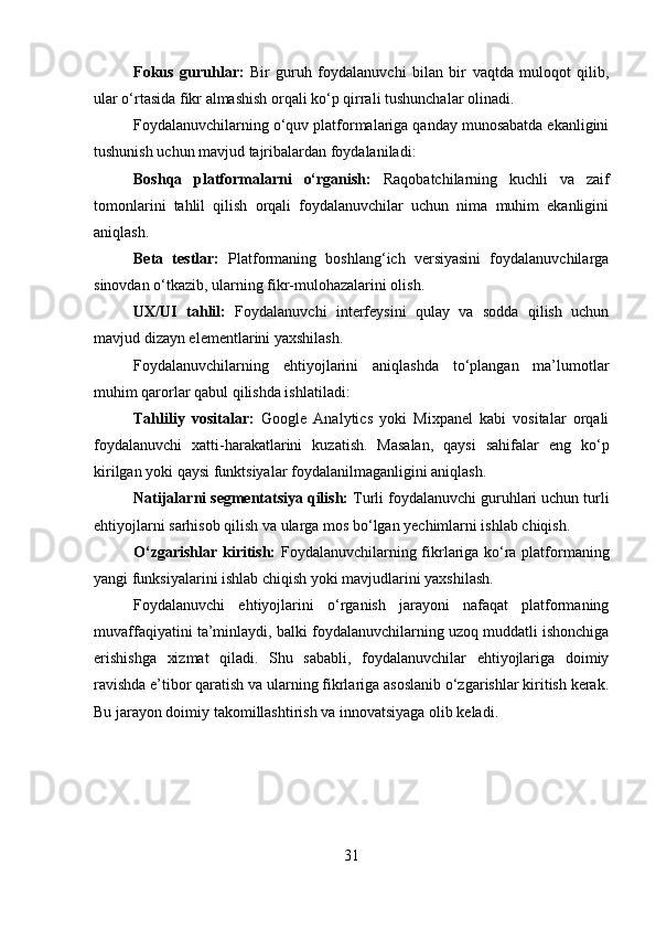 Fokus   guruhlar:   Bir   guruh   foydalanuvchi   bilan   bir   vaqtda   muloqot   qilib,
ular o‘rtasida fikr almashish orqali ko‘p qirrali tushunchalar olinadi.
Foydalanuvchilarning o‘quv platformalariga qanday munosabatda ekanligini
tushunish uchun mavjud tajribalardan foydalaniladi:
Boshqa   platformalarni   o‘rganish:   Raqobatchilarning   kuchli   va   zaif
tomonlarini   tahlil   qilish   orqali   foydalanuvchilar   uchun   nima   muhim   ekanligini
aniqlash.
Beta   testlar:   Platformaning   boshlang‘ich   versiyasini   foydalanuvchilarga
sinovdan o‘tkazib, ularning fikr-mulohazalarini olish.
UX/UI   tahlil:   Foydalanuvchi   interfeysini   qulay   va   sodda   qilish   uchun
mavjud dizayn elementlarini yaxshilash.
Foydalanuvchilarning   ehtiyojlarini   aniqlashda   to‘plangan   ma’lumotlar
muhim qarorlar qabul qilishda ishlatiladi:
Tahliliy   vositalar:   Google   Analytics   yoki   Mixpanel   kabi   vositalar   orqali
foydalanuvchi   xatti-harakatlarini   kuzatish.   Masalan,   qaysi   sahifalar   eng   ko‘p
kirilgan yoki qaysi funktsiyalar foydalanilmaganligini aniqlash.
Natijalarni segmentatsiya qilish:  Turli foydalanuvchi guruhlari uchun turli
ehtiyojlarni sarhisob qilish va ularga mos bo‘lgan yechimlarni ishlab chiqish.
O‘zgarishlar kiritish:   Foydalanuvchilarning fikrlariga ko‘ra platformaning
yangi funksiyalarini ishlab chiqish yoki mavjudlarini yaxshilash.
Foydalanuvchi   ehtiyojlarini   o‘rganish   jarayoni   nafaqat   platformaning
muvaffaqiyatini ta’minlaydi, balki foydalanuvchilarning uzoq muddatli ishonchiga
erishishga   xizmat   qiladi.   Shu   sababli,   foydalanuvchilar   ehtiyojlariga   doimiy
ravishda e’tibor qaratish va ularning fikrlariga asoslanib o‘zgarishlar kiritish kerak.
Bu jarayon doimiy takomillashtirish va innovatsiyaga olib keladi.
31 