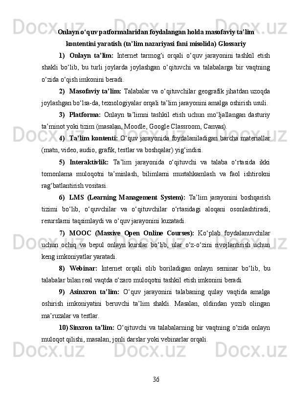 Onlayn o‘quv patformalaridan foydalangan holda masofaviy ta’lim
kontentini yaratish (ta’lim nazariyasi fani misolida) Glossariy
1) Onlayn   ta’lim:   Internet   tarmog‘i   orqali   o‘quv   jarayonini   tashkil   etish
shakli   bo‘lib,   bu   turli   joylarda   joylashgan   o‘qituvchi   va   talabalarga   bir   vaqtning
o‘zida o‘qish imkonini beradi.
2) Masofaviy ta’lim:   Talabalar va o‘qituvchilar geografik jihatdan uzoqda
joylashgan bo‘lsa-da, texnologiyalar orqali ta’lim jarayonini amalga oshirish usuli.
3) Platforma:   Onlayn   ta’limni   tashkil   etish   uchun   mo‘ljallangan   dasturiy
ta’minot yoki tizim (masalan, Moodle, Google Classroom, Canvas).
4) Ta’lim  kontenti:   O‘quv jarayonida foydalaniladigan barcha materiallar
(matn, video, audio, grafik, testlar va boshqalar) yig‘indisi.
5) Interaktivlik:   Ta’lim   jarayonida   o‘qituvchi   va   talaba   o‘rtasida   ikki
tomonlama   muloqotni   ta’minlash,   bilimlarni   mustahkamlash   va   faol   ishtirokni
rag‘batlantirish vositasi.
6) LMS   (Learning   Management   System):   Ta’lim   jarayonini   boshqarish
tizimi   bo‘lib,   o‘quvchilar   va   o‘qituvchilar   o‘rtasidagi   aloqani   osonlashtiradi,
resurslarni taqsimlaydi va o‘quv jarayonini kuzatadi.
7) MOOC   (Massive   Open   Online   Courses):   Ko‘plab   foydalanuvchilar
uchun   ochiq   va   bepul   onlayn   kurslar   bo‘lib,   ular   o‘z-o‘zini   rivojlantirish   uchun
keng imkoniyatlar yaratadi.
8) Webinar:   Internet   orqali   olib   boriladigan   onlayn   seminar   bo‘lib,   bu
talabalar bilan real vaqtda o‘zaro muloqotni tashkil etish imkonini beradi.
9) Asinxron   ta’lim:   O‘quv   jarayonini   talabaning   qulay   vaqtida   amalga
oshirish   imkoniyatini   beruvchi   ta’lim   shakli.   Masalan,   oldindan   yozib   olingan
ma’ruzalar va testlar.
10) Sinxron ta’lim:   O‘qituvchi  va talabalarning bir vaqtning o‘zida onlayn
muloqot qilishi, masalan, jonli darslar yoki vebinarlar orqali.
36 