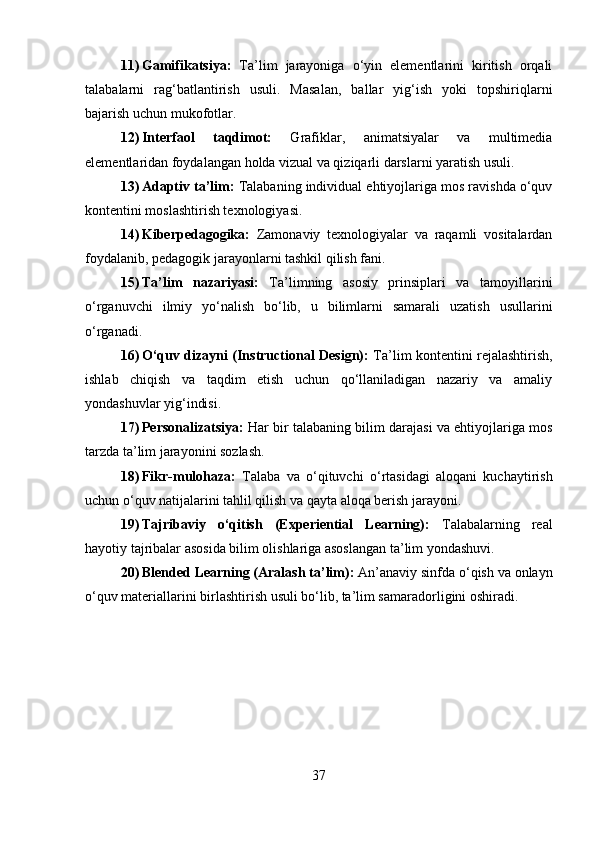 11) Gamifikatsiya:   Ta’lim   jarayoniga   o‘yin   elementlarini   kiritish   orqali
talabalarni   rag‘batlantirish   usuli.   Masalan,   ballar   yig‘ish   yoki   topshiriqlarni
bajarish uchun mukofotlar.
12) Interfaol   taqdimot:   Grafiklar,   animatsiyalar   va   multimedia
elementlaridan foydalangan holda vizual va qiziqarli darslarni yaratish usuli.
13) Adaptiv ta’lim:  Talabaning individual ehtiyojlariga mos ravishda o‘quv
kontentini moslashtirish texnologiyasi.
14) Kiberpedagogika:   Zamonaviy   texnologiyalar   va   raqamli   vositalardan
foydalanib, pedagogik jarayonlarni tashkil qilish fani.
15) Ta’lim   nazariyasi:   Ta’limning   asosiy   prinsiplari   va   tamoyillarini
o‘rganuvchi   ilmiy   yo‘nalish   bo‘lib,   u   bilimlarni   samarali   uzatish   usullarini
o‘rganadi.
16) O‘quv dizayni (Instructional Design):   Ta’lim kontentini rejalashtirish,
ishlab   chiqish   va   taqdim   etish   uchun   qo‘llaniladigan   nazariy   va   amaliy
yondashuvlar yig‘indisi.
17) Personalizatsiya:  Har bir talabaning bilim darajasi va ehtiyojlariga mos
tarzda ta’lim jarayonini sozlash.
18) Fikr-mulohaza:   Talaba   va   o‘qituvchi   o‘rtasidagi   aloqani   kuchaytirish
uchun o‘quv natijalarini tahlil qilish va qayta aloqa berish jarayoni.
19) Tajribaviy   o‘qitish   (Experiential   Learning):   Talabalarning   real
hayotiy tajribalar asosida bilim olishlariga asoslangan ta’lim yondashuvi.
20) Blended Learning (Aralash ta’lim):  An’anaviy sinfda o‘qish va onlayn
o‘quv materiallarini birlashtirish usuli bo‘lib, ta’lim samaradorligini oshiradi.
37 