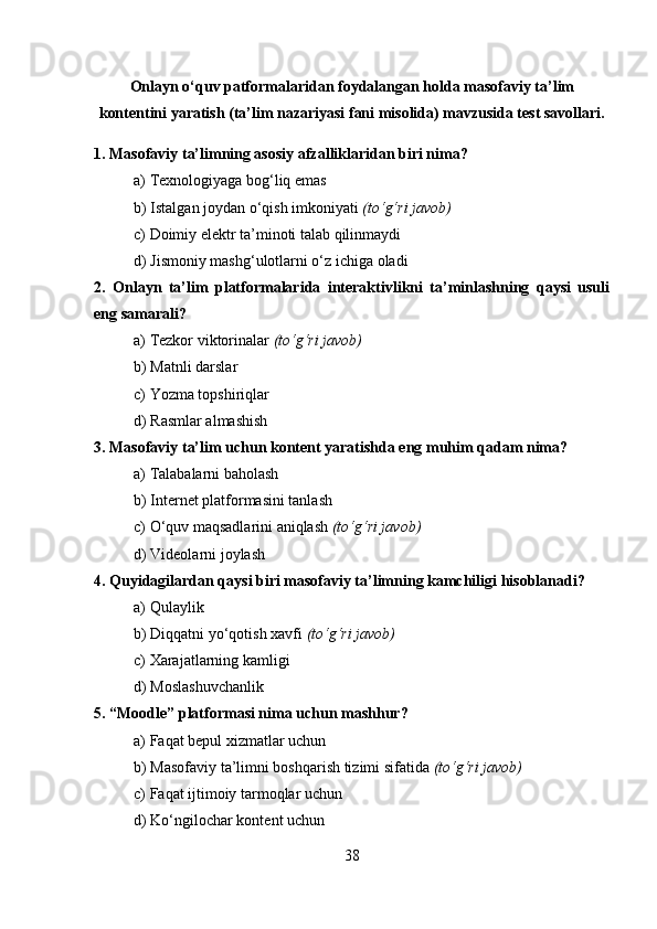 Onlayn o‘quv patformalaridan foydalangan holda masofaviy ta’lim
kontentini yaratish (ta’lim nazariyasi fani misolida) mavzusida test savollari.
1. Masofaviy ta’limning asosiy afzalliklaridan biri nima?
a) Texnologiyaga bog‘liq emas
b) Istalgan joydan o‘qish imkoniyati  (to‘g‘ri javob)
c) Doimiy elektr ta’minoti talab qilinmaydi
d) Jismoniy mashg‘ulotlarni o‘z ichiga oladi
2.   Onlayn   ta’lim   platformalarida   interaktivlikni   ta’minlashning   qaysi   usuli
eng samarali?
a) Tezkor viktorinalar  (to‘g‘ri javob)
b) Matnli darslar
c) Yozma topshiriqlar
d) Rasmlar almashish
3. Masofaviy ta’lim uchun kontent yaratishda eng muhim qadam nima?
a) Talabalarni baholash
b) Internet platformasini tanlash
c) O‘quv maqsadlarini aniqlash  (to‘g‘ri javob)
d) Videolarni joylash
4. Quyidagilardan qaysi biri masofaviy ta’limning kamchiligi hisoblanadi?
a) Qulaylik
b) Diqqatni yo‘qotish xavfi  (to‘g‘ri javob)
c) Xarajatlarning kamligi
d) Moslashuvchanlik
5. “Moodle” platformasi nima uchun mashhur?
a) Faqat bepul xizmatlar uchun
b) Masofaviy ta’limni boshqarish tizimi sifatida  (to‘g‘ri javob)
c) Faqat ijtimoiy tarmoqlar uchun
d) Ko‘ngilochar kontent uchun
38 