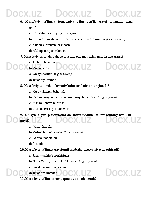 6.   Masofaviy   ta’limda   texnologiya   bilan   bog‘liq   qaysi   muammo   keng
tarqalgan?
a) Interaktivlikning yuqori darajasi
b) Internet ulanishi va texnik vositalarning yetishmasligi  (to‘g‘ri javob)
c) Yuqori o‘qituvchilar maoshi
d) Muloqotning cheklanishi
7. Masofaviy ta’limda baholash uchun eng mos keladigan format qaysi?
a) Jonli muhokama
b) Video suhbat
c) Onlayn testlar  (to‘g‘ri javob)
d) Jismoniy imtihon
8. Masofaviy ta’limda “formativ baholash” nimani anglatadi?
a) Kurs yakunida baholash
b) Ta’lim jarayonida bosqichma-bosqich baholash  (to‘g‘ri javob)
c) Fikr-mulohaza bildirish
d) Talabalarni rag‘batlantirish
9.   Onlayn   o‘quv   platformalarida   interaktivlikni   ta’minlashning   bir   usuli
qaysi?
a) Matnli kitoblar
b) Virtual laboratoriyalar  (to‘g‘ri javob)
c) Gazeta maqolalari
d) Plakatlar
10. Masofaviy ta’limda qaysi omil talabalar motivatsiyasini oshiradi?
a) Juda murakkab topshiriqlar
b) Gamifikatsiya va mukofot tizimi  (to‘g‘ri javob)
c) Faqat nazariy materiallar
d) Jismoniy sinovlar
11. Masofaviy ta’lim kontenti qanday bo‘lishi kerak?
39 