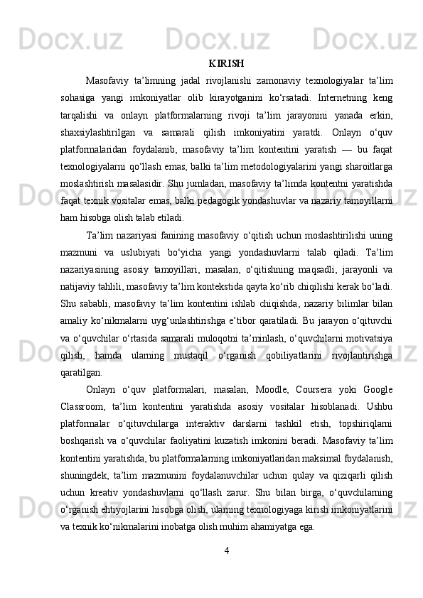 KIRISH
Masofaviy   ta’limning   jadal   rivojlanishi   zamonaviy   texnologiyalar   ta’lim
sohasiga   yangi   imkoniyatlar   olib   kirayotganini   ko‘rsatadi.   Internetning   keng
tarqalishi   va   onlayn   platformalarning   rivoji   ta’lim   jarayonini   yanada   erkin,
shaxsiylashtirilgan   va   samarali   qilish   imkoniyatini   yaratdi.   Onlayn   o‘quv
platformalaridan   foydalanib,   masofaviy   ta’lim   kontentini   yaratish   —   bu   faqat
texnologiyalarni qo‘llash emas, balki ta’lim metodologiyalarini yangi sharoitlarga
moslashtirish masalasidir. Shu jumladan, masofaviy ta’limda kontentni yaratishda
faqat texnik vositalar emas, balki pedagogik yondashuvlar va nazariy tamoyillarni
ham hisobga olish talab etiladi.
Ta’lim   nazariyasi   fanining   masofaviy   o‘qitish   uchun   moslashtirilishi   uning
mazmuni   va   uslubiyati   bo‘yicha   yangi   yondashuvlarni   talab   qiladi.   Ta’lim
nazariyasining   asosiy   tamoyillari,   masalan,   o‘qitishning   maqsadli,   jarayonli   va
natijaviy tahlili, masofaviy ta’lim kontekstida qayta ko‘rib chiqilishi kerak bo‘ladi.
Shu   sababli,   masofaviy   ta’lim   kontentini   ishlab   chiqishda,   nazariy   bilimlar   bilan
amaliy   ko‘nikmalarni   uyg‘unlashtirishga   e’tibor   qaratiladi.   Bu   jarayon   o‘qituvchi
va o‘quvchilar o‘rtasida samarali muloqotni ta’minlash, o‘quvchilarni motivatsiya
qilish,   hamda   ularning   mustaqil   o‘rganish   qobiliyatlarini   rivojlantirishga
qaratilgan.
Onlayn   o‘quv   platformalari,   masalan,   Moodle,   Coursera   yoki   Google
Classroom,   ta’lim   kontentini   yaratishda   asosiy   vositalar   hisoblanadi.   Ushbu
platformalar   o‘qituvchilarga   interaktiv   darslarni   tashkil   etish,   topshiriqlarni
boshqarish   va   o‘quvchilar   faoliyatini   kuzatish   imkonini   beradi.   Masofaviy   ta’lim
kontentini yaratishda, bu platformalarning imkoniyatlaridan maksimal foydalanish,
shuningdek,   ta’lim   mazmunini   foydalanuvchilar   uchun   qulay   va   qiziqarli   qilish
uchun   kreativ   yondashuvlarni   qo‘llash   zarur.   Shu   bilan   birga,   o‘quvchilarning
o‘rganish ehtiyojlarini hisobga olish, ularning texnologiyaga kirish imkoniyatlarini
va texnik ko‘nikmalarini inobatga olish muhim ahamiyatga ega.
4 