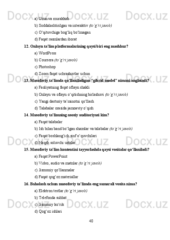 a) Uzun va murakkab
b) Soddalashtirilgan va interaktiv  (to‘g‘ri javob)
c) O‘qituvchiga bog‘liq bo‘lmagan
d) Faqat rasmlardan iborat
12. Onlayn ta’lim platformalarining qaysi biri eng mashhur?
a) WordPress
b) Coursera  (to‘g‘ri javob)
c) Photoshop
d) Zoom faqat uchrashuvlar uchun
13. Masofaviy ta’limda qo‘llaniladigan “gibrid model” nimani anglatadi?
a) Faoliyatning faqat oflayn shakli
b) Onlayn va oflayn o‘qitishning birlashuvi  (to‘g‘ri javob)
c) Yangi dasturiy ta’minotni qo‘llash
d) Talabalar orasida jamoaviy o‘qish
14. Masofaviy ta’limning asosiy auditoriyasi kim?
a) Faqat talabalar
b) Ish bilan band bo‘lgan shaxslar va talabalar  (to‘g‘ri javob)
c) Faqat boshlang‘ich sinf o‘quvchilari
d) Naqsh soluvchi ustalar
15. Masofaviy ta’lim kontentini tayyorlashda qaysi vositalar qo‘llaniladi?
a) Faqat PowerPoint
b) Video, audio va matnlar  (to‘g‘ri javob)
c) Jismoniy qo‘llanmalar
d) Faqat qog‘oz materiallar
16. Baholash uchun masofaviy ta’limda eng samarali vosita nima?
a) Elektron testlar  (to‘g‘ri javob)
b) Telefonda suhbat
c) Jismoniy ko‘rik
d) Qog‘oz ishlari
40 