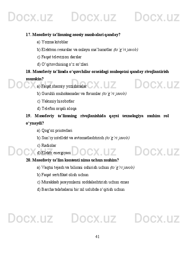 17. Masofaviy ta’limning asosiy manbalari qanday?
a) Yozma kitoblar
b) Elektron resurslar va onlayn ma’lumotlar  (to‘g‘ri javob)
c) Faqat televizion darslar
d) O‘qituvchining o‘z so‘zlari
18. Masofaviy ta’limda o‘quvchilar orasidagi muloqotni qanday rivojlantirish
mumkin?
a) Faqat shaxsiy yozishmalar
b) Guruhli muhokamalar va forumlar  (to‘g‘ri javob)
c) Yakuniy hisobotlar
d) Telefon orqali aloqa
19.   Masofaviy   ta’limning   rivojlanishida   qaysi   texnologiya   muhim   rol
o‘ynaydi?
a) Qog‘oz printerlari
b) Sun’iy intellekt va avtomatlashtirish  (to‘g‘ri javob)
c) Radiolar
d) Elektr energiyasi
20. Masofaviy ta’lim kontenti nima uchun muhim?
a) Vaqtni tejash va bilimni oshirish uchun  (to‘g‘ri javob)
b) Faqat sertifikat olish uchun
c) Murakkab jarayonlarni soddalashtirish uchun emas
d) Barcha talabalarni bir xil uslubda o‘qitish uchun
41 