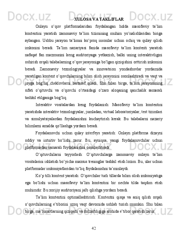 XULOSA VA TAKLIFLAR
Onlayn   o‘quv   platformalaridan   foydalangan   holda   masofaviy   ta’lim
kontentini   yaratish   zamonaviy   ta’lim   tizimining   muhim   yo‘nalishlaridan   biriga
aylangan.   Ushbu   jarayon   ta’limni   ko‘proq   insonlar   uchun   ochiq   va   qulay   qilish
imkonini   beradi.   Ta’lim   nazariyasi   fanida   masofaviy   ta’lim   kontenti   yaratish
nafaqat   fan   mazmunini   keng   auditoriyaga   yetkazish,   balki   uning   interaktivligini
oshirish orqali talabalarning o‘quv jarayoniga bo‘lgan qiziqishini orttirish imkonini
beradi.   Zamonaviy   texnologiyalar   va   innovatsion   yondashuvlar   yordamida
yaratilgan kontent o‘quvchilarning bilim olish jarayonini osonlashtiradi va vaqt va
joyga   bog‘liq   cheklovlarni   bartaraf   qiladi.   Shu   bilan   birga,   ta’lim   jarayonining
sifati   o‘qituvchi   va   o‘quvchi   o‘rtasidagi   o‘zaro   aloqaning   qanchalik   samarali
tashkil etilganiga bog‘liq.
Interaktiv   vositalardan   keng   foydalanish:   Masofaviy   ta’lim   kontentini
yaratishda interaktiv texnologiyalar, jumladan, virtual laboratoriyalar, test tizimlari
va   simulyatsiyalardan   foydalanishni   kuchaytirish   kerak.   Bu   talabalarni   nazariy
bilimlarni amalda qo‘llashga yordam beradi.
Foydalanuvchi   uchun   qulay   interfeys   yaratish:   Onlayn   platforma   dizayni
oddiy   va   intuitiv   bo‘lishi   zarur.   Bu,   ayniqsa,   yangi   foydalanuvchilar   uchun
platformadan samarali foydalanishni osonlashtiradi.
O‘qituvchilarni   tayyorlash:   O‘qituvchilarga   zamonaviy   onlayn   ta’lim
vositalarini ishlatish bo‘yicha maxsus treninglar tashkil etish lozim. Bu, ular uchun
platformalar imkoniyatlaridan to‘liq foydalanishni ta’minlaydi.
Ko‘p tilli kontent yaratish: O‘quvchilar turli tillarda bilim olish imkoniyatiga
ega   bo‘lishi   uchun   masofaviy   ta’lim   kontentini   bir   nechta   tilda   taqdim   etish
muhimdir. Bu xorijiy auditoriyani jalb qilishga yordam beradi.
Ta’lim   kontentini   optimallashtirish:   Kontentni   qisqa   va   aniq   qilish   orqali
o‘quvchilarning   e’tiborini   uzoq   vaqt   davomida   ushlab   turish   mumkin.   Shu   bilan
birga, ma’lumotlarning qiziqarli va dolzarbligiga alohida e’tibor qaratish zarur.
42 