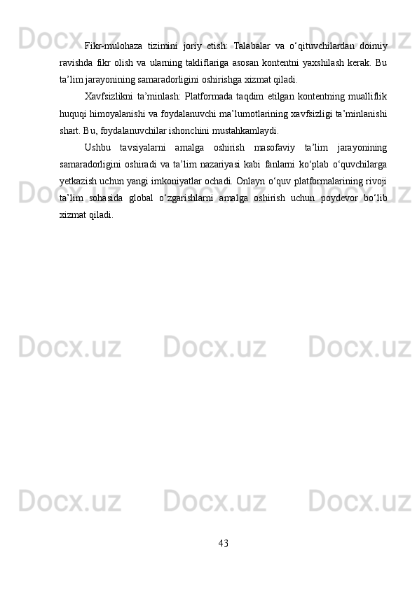 Fikr-mulohaza   tizimini   joriy   etish:   Talabalar   va   o‘qituvchilardan   doimiy
ravishda   fikr   olish   va   ularning   takliflariga   asosan   kontentni   yaxshilash   kerak.   Bu
ta’lim jarayonining samaradorligini oshirishga xizmat qiladi.
Xavfsizlikni   ta’minlash:   Platformada   taqdim   etilgan   kontentning   mualliflik
huquqi himoyalanishi va foydalanuvchi ma’lumotlarining xavfsizligi ta’minlanishi
shart. Bu, foydalanuvchilar ishonchini mustahkamlaydi.
Ushbu   tavsiyalarni   amalga   oshirish   masofaviy   ta’lim   jarayonining
samaradorligini   oshiradi   va   ta’lim   nazariyasi   kabi   fanlarni   ko‘plab   o‘quvchilarga
yetkazish uchun yangi imkoniyatlar ochadi. Onlayn o‘quv platformalarining rivoji
ta’lim   sohasida   global   o‘zgarishlarni   amalga   oshirish   uchun   poydevor   bo‘lib
xizmat qiladi.
43 