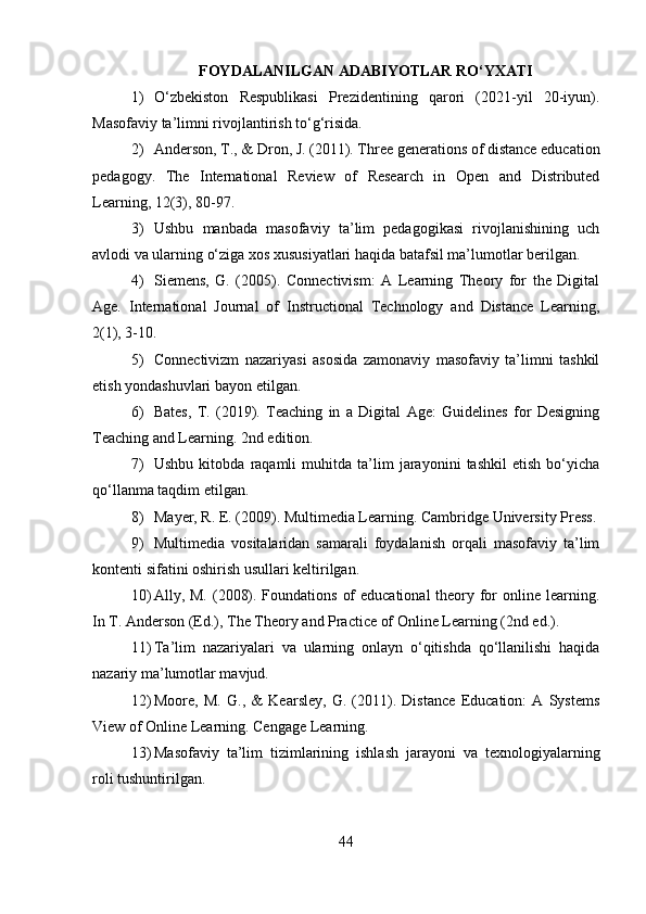 FOYDALANILGAN ADABIYOTLAR RO‘YXATI
1) O‘zbekiston   Respublikasi   Prezidentining   qarori   (2021-yil   20-iyun).
Masofaviy ta’limni rivojlantirish to‘g‘risida.
2) Anderson, T., & Dron, J. (2011). Three generations of distance education
pedagogy.   The   International   Review   of   Research   in   Open   and   Distributed
Learning, 12(3), 80-97.
3) Ushbu   manbada   masofaviy   ta’lim   pedagogikasi   rivojlanishining   uch
avlodi va ularning o‘ziga xos xususiyatlari haqida batafsil ma’lumotlar berilgan.
4) Siemens,   G.   (2005).   Connectivism:   A   Learning   Theory   for   the   Digital
Age.   International   Journal   of   Instructional   Technology   and   Distance   Learning,
2(1), 3-10.
5) Connectivizm   nazariyasi   asosida   zamonaviy   masofaviy   ta’limni   tashkil
etish yondashuvlari bayon etilgan.
6) Bates,   T.   (2019).   Teaching   in   a   Digital   Age:   Guidelines   for   Designing
Teaching and Learning. 2nd edition.
7) Ushbu   kitobda   raqamli   muhitda   ta’lim   jarayonini   tashkil   etish   bo‘yicha
qo‘llanma taqdim etilgan.
8) Mayer, R. E. (2009). Multimedia Learning. Cambridge University Press.
9) Multimedia   vositalaridan   samarali   foydalanish   orqali   masofaviy   ta’lim
kontenti sifatini oshirish usullari keltirilgan.
10) Ally, M. (2008). Foundations of  educational  theory for  online learning.
In T. Anderson (Ed.), The Theory and Practice of Online Learning (2nd ed.).
11) Ta’lim   nazariyalari   va   ularning   onlayn   o‘qitishda   qo‘llanilishi   haqida
nazariy ma’lumotlar mavjud.
12) Moore,   M.   G.,   &   Kearsley,   G.   (2011).   Distance   Education:   A   Systems
View of Online Learning. Cengage Learning.
13) Masofaviy   ta’lim   tizimlarining   ishlash   jarayoni   va   texnologiyalarning
roli tushuntirilgan.
44 