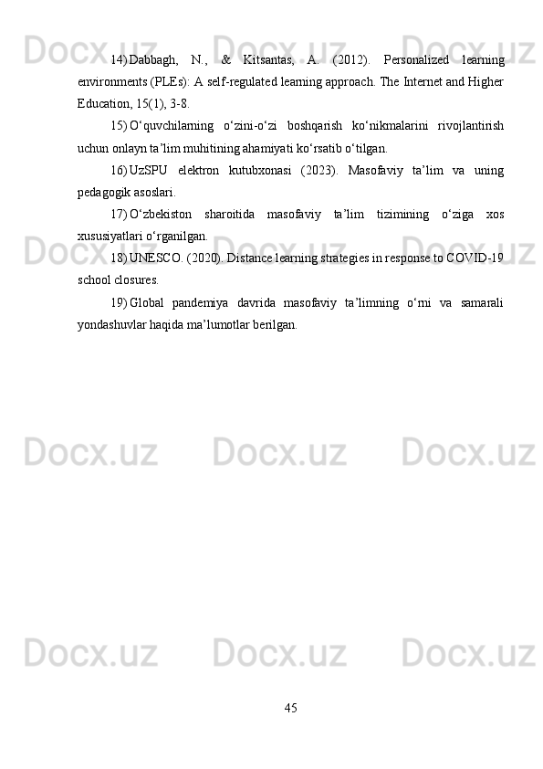 14) Dabbagh,   N.,   &   Kitsantas,   A.   (2012).   Personalized   learning
environments (PLEs): A self-regulated learning approach. The Internet and Higher
Education, 15(1), 3-8.
15) O‘quvchilarning   o‘zini-o‘zi   boshqarish   ko‘nikmalarini   rivojlantirish
uchun onlayn ta’lim muhitining ahamiyati ko‘rsatib o‘tilgan.
16) UzSPU   elektron   kutubxonasi   (2023).   Masofaviy   ta’lim   va   uning
pedagogik asoslari.
17) O‘zbekiston   sharoitida   masofaviy   ta’lim   tizimining   o‘ziga   xos
xususiyatlari o‘rganilgan.
18) UNESCO. (2020). Distance learning strategies in response to COVID-19
school closures.
19) Global   pandemiya   davrida   masofaviy   ta’limning   o‘rni   va   samarali
yondashuvlar haqida ma’lumotlar berilgan.
45 