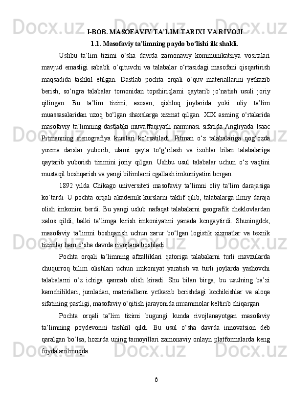 I-BOB. MASOFAVIY TA’LIM TARIXI VA RIVOJI
1.1. Masofaviy ta’limning paydo bo‘lishi ilk shakli.
Ushbu   ta’lim   tizimi   o‘sha   davrda   zamonaviy   kommunikatsiya   vositalari
mavjud   emasligi   sababli   o‘qituvchi   va   talabalar   o‘rtasidagi   masofani   qisqartirish
maqsadida   tashkil   etilgan.   Dastlab   pochta   orqali   o‘quv   materiallarini   yetkazib
berish,   so‘ngra   talabalar   tomonidan   topshiriqlarni   qaytarib   jo‘natish   usuli   joriy
qilingan.   Bu   ta’lim   tizimi,   asosan,   qishloq   joylarida   yoki   oliy   ta’lim
muassasalaridan   uzoq   bo‘lgan   shaxslarga   xizmat   qilgan.   XIX   asrning   o‘rtalarida
masofaviy   ta’limning   dastlabki   muvaffaqiyatli   namunasi   sifatida   Angliyada   Isaac
Pitmanning   stenografiya   kurslari   ko‘rsatiladi.   Pitman   o‘z   talabalariga   qog‘ozda
yozma   darslar   yuborib,   ularni   qayta   to‘g‘rilash   va   izohlar   bilan   talabalariga
qaytarib   yuborish   tizimini   joriy   qilgan.   Ushbu   usul   talabalar   uchun   o‘z   vaqtini
mustaqil boshqarish va yangi bilimlarni egallash imkoniyatini bergan.
1892   yilda   Chikago   universiteti   masofaviy   ta’limni   oliy   ta’lim   darajasiga
ko‘tardi.   U   pochta   orqali   akademik   kurslarni   taklif   qilib,   talabalarga   ilmiy   daraja
olish   imkonini   berdi.   Bu   yangi   uslub   nafaqat   talabalarni   geografik   cheklovlardan
xalos   qildi,   balki   ta’limga   kirish   imkoniyatini   yanada   kengaytirdi.   Shuningdek,
masofaviy   ta’limni   boshqarish   uchun   zarur   bo‘lgan   logistik   xizmatlar   va   texnik
tizimlar ham o‘sha davrda rivojlana boshladi.
Pochta   orqali   ta’limning   afzalliklari   qatoriga   talabalarni   turli   mavzularda
chuqurroq   bilim   olishlari   uchun   imkoniyat   yaratish   va   turli   joylarda   yashovchi
talabalarni   o‘z   ichiga   qamrab   olish   kiradi.   Shu   bilan   birga,   bu   usulning   ba’zi
kamchiliklari,   jumladan,   materiallarni   yetkazib   berishdagi   kechikishlar   va   aloqa
sifatining pastligi, masofaviy o‘qitish jarayonida muammolar keltirib chiqargan.
Pochta   orqali   ta’lim   tizimi   bugungi   kunda   rivojlanayotgan   masofaviy
ta’limning   poydevorini   tashkil   qildi.   Bu   usul   o‘sha   davrda   innovatsion   deb
qaralgan bo‘lsa, hozirda uning tamoyillari zamonaviy onlayn platformalarda keng
foydalanilmoqda. 
6 