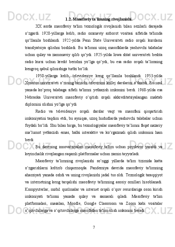 1.2. Masofaviy ta’limning rivojlanishi.
XX   asrda   masofaviy   ta'lim   texnologik   rivojlanish   bilan   sezilarli   darajada
o‘zgardi.   1920-yillarga   kelib,   radio   ommaviy   axborot   vositasi   sifatida   ta'limda
qo‘llanila   boshlandi.   1922-yilda   Penn   State   Universiteti   radio   orqali   kurslarni
translyatsiya   qilishni   boshladi.   Bu   ta'limni   uzoq   masofalarda   yashovchi   talabalar
uchun qulay va zamonaviy qilib qo‘ydi. 1925-yilda Iowa shtat  universiteti  beshta
radio   kursi   uchun   kredit   berishni   yo‘lga   qo‘ydi,   bu   esa   radio   orqali   ta’limning
kengroq qabul qilinishiga turtki bo‘ldi .
1950-yillarga   kelib,   televideniye   keng   qo‘llanila   boshlandi.   1953-yilda
Xyuston universiteti o‘zining birinchi televizion kollej darslarini o‘tkazdi. Bu usul
yanada   ko‘proq   talabaga   sifatli   ta'limni   yetkazish   imkonini   berdi.   1968-yilda   esa
Nebraska   Universiteti   masofaviy   o‘qitish   orqali   akkreditatsiyalangan   maktab
diplomini olishni yo‘lga qo‘ydi
Radio   va   televideniye   orqali   darslar   vaqt   va   masofani   qisqartirish
imkoniyatini taqdim etdi, bu ayniqsa, uzoq hududlarda yashovchi talabalar uchun
foydali bo‘ldi. Shu bilan birga, bu texnologiyalar masofaviy ta’limni faqat nazariy
ma’lumot   yetkazish   emas,   balki   interaktiv   va   ko‘rgazmali   qilish   imkonini   ham
berdi
Bu   davrning   innovatsiyalari   masofaviy   ta'lim   uchun   poydevor   yaratdi   va
keyinchalik rivojlangan raqamli platformalar uchun zamin tayyorladi.
Masofaviy   ta’limning   rivojlanishi   so‘nggi   yillarda   ta'lim   tizimida   katta
o‘zgarishlarni   keltirib   chiqarmoqda.   Pandemiya   davrida   masofaviy   ta'limning
ahamiyati yanada oshdi va uning rivojlanishi jadal tus oldi. Texnologik taraqqiyot
va   internetning   keng   tarqalishi   masofaviy   ta'limning   asosiy   omillari   hisoblanadi.
Kompyuterlar,   mobil   qurilmalar   va   internet   orqali   o‘quv   resurslariga   oson   kirish
imkoniyati   ta'limni   yanada   qulay   va   samarali   qiladi.   Masofaviy   ta'lim
platformalari,   masalan,   Moodle,   Google   Classroom   va   Zoom   kabi   vositalar
o‘quvchilarga va o‘qituvchilarga masofadan ta'lim olish imkonini beradi.
7 