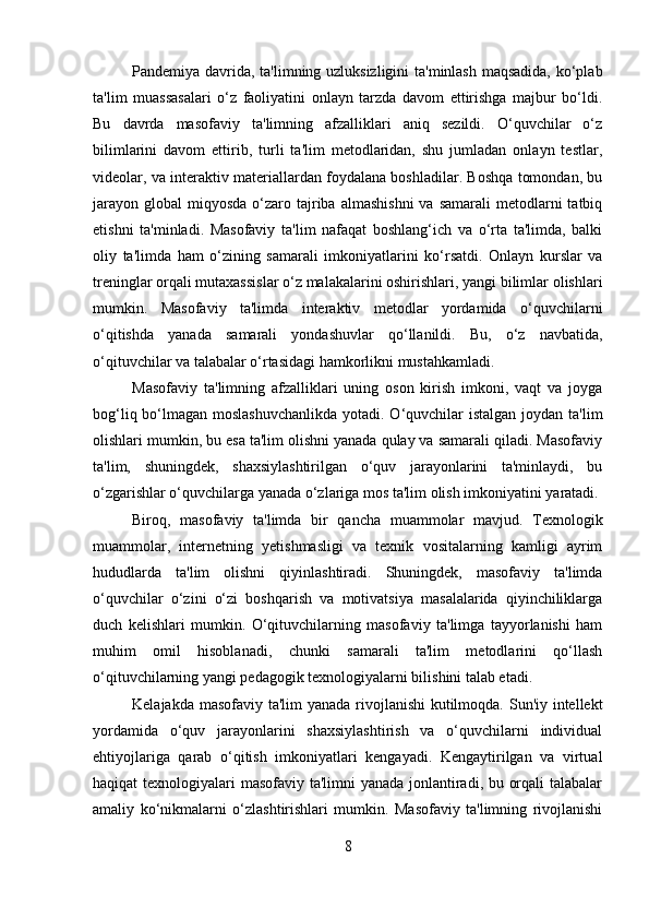 Pandemiya davrida, ta'limning uzluksizligini  ta'minlash maqsadida, ko‘plab
ta'lim   muassasalari   o‘z   faoliyatini   onlayn   tarzda   davom   ettirishga   majbur   bo‘ldi.
Bu   davrda   masofaviy   ta'limning   afzalliklari   aniq   sezildi.   O‘quvchilar   o‘z
bilimlarini   davom   ettirib,   turli   ta'lim   metodlaridan,   shu   jumladan   onlayn   testlar,
videolar, va interaktiv materiallardan foydalana boshladilar. Boshqa tomondan, bu
jarayon  global   miqyosda   o‘zaro  tajriba  almashishni  va  samarali   metodlarni   tatbiq
etishni   ta'minladi.   Masofaviy   ta'lim   nafaqat   boshlang‘ich   va   o‘rta   ta'limda,   balki
oliy   ta'limda   ham   o‘zining   samarali   imkoniyatlarini   ko‘rsatdi.   Onlayn   kurslar   va
treninglar orqali mutaxassislar o‘z malakalarini oshirishlari, yangi bilimlar olishlari
mumkin.   Masofaviy   ta'limda   interaktiv   metodlar   yordamida   o‘quvchilarni
o‘qitishda   yanada   samarali   yondashuvlar   qo‘llanildi.   Bu,   o‘z   navbatida,
o‘qituvchilar va talabalar o‘rtasidagi hamkorlikni mustahkamladi.
Masofaviy   ta'limning   afzalliklari   uning   oson   kirish   imkoni,   vaqt   va   joyga
bog‘liq bo‘lmagan moslashuvchanlikda  yotadi. O‘quvchilar istalgan joydan ta'lim
olishlari mumkin, bu esa ta'lim olishni yanada qulay va samarali qiladi. Masofaviy
ta'lim,   shuningdek,   shaxsiylashtirilgan   o‘quv   jarayonlarini   ta'minlaydi,   bu
o‘zgarishlar o‘quvchilarga yanada o‘zlariga mos ta'lim olish imkoniyatini yaratadi.
Biroq,   masofaviy   ta'limda   bir   qancha   muammolar   mavjud.   Texnologik
muammolar,   internetning   yetishmasligi   va   texnik   vositalarning   kamligi   ayrim
hududlarda   ta'lim   olishni   qiyinlashtiradi.   Shuningdek,   masofaviy   ta'limda
o‘quvchilar   o‘zini   o‘zi   boshqarish   va   motivatsiya   masalalarida   qiyinchiliklarga
duch   kelishlari   mumkin.   O‘qituvchilarning   masofaviy   ta'limga   tayyorlanishi   ham
muhim   omil   hisoblanadi,   chunki   samarali   ta'lim   metodlarini   qo‘llash
o‘qituvchilarning yangi pedagogik texnologiyalarni bilishini talab etadi.
Kelajakda masofaviy ta'lim yanada rivojlanishi  kutilmoqda. Sun'iy intellekt
yordamida   o‘quv   jarayonlarini   shaxsiylashtirish   va   o‘quvchilarni   individual
ehtiyojlariga   qarab   o‘qitish   imkoniyatlari   kengayadi.   Kengaytirilgan   va   virtual
haqiqat texnologiyalari masofaviy ta'limni yanada jonlantiradi, bu orqali  talabalar
amaliy   ko‘nikmalarni   o‘zlashtirishlari   mumkin.   Masofaviy   ta'limning   rivojlanishi
8 