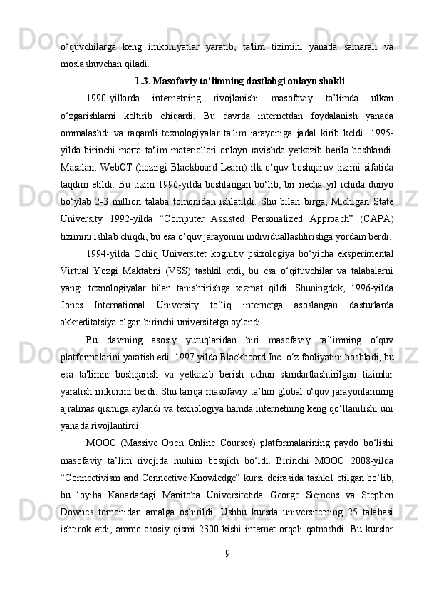 o‘quvchilarga   keng   imkoniyatlar   yaratib,   ta'lim   tizimini   yanada   samarali   va
moslashuvchan qiladi.
1.3. Masofaviy ta’limning dastlabgi onlayn shakli
1990-yillarda   internetning   rivojlanishi   masofaviy   ta’limda   ulkan
o‘zgarishlarni   keltirib   chiqardi.   Bu   davrda   internetdan   foydalanish   yanada
ommalashdi   va   raqamli   texnologiyalar   ta'lim   jarayoniga   jadal   kirib   keldi.   1995-
yilda  birinchi   marta   ta'lim   materiallari   onlayn   ravishda   yetkazib   berila  boshlandi.
Masalan,   WebCT   (hozirgi   Blackboard   Learn)   ilk   o‘quv   boshqaruv   tizimi   sifatida
taqdim   etildi.   Bu   tizim   1996-yilda   boshlangan   bo‘lib,   bir   necha   yil   ichida   dunyo
bo‘ylab   2-3   million   talaba   tomonidan   ishlatildi.   Shu   bilan   birga,   Michigan   State
University   1992-yilda   “Computer   Assisted   Personalized   Approach”   (CAPA)
tizimini ishlab chiqdi, bu esa o‘quv jarayonini individuallashtirishga yordam berdi.
1994-yilda   Ochiq   Universitet   kognitiv   psixologiya   bo‘yicha   eksperimental
Virtual   Yozgi   Maktabni   (VSS)   tashkil   etdi,   bu   esa   o‘qituvchilar   va   talabalarni
yangi   texnologiyalar   bilan   tanishtirishga   xizmat   qildi.   Shuningdek,   1996-yilda
Jones   International   University   to‘liq   internetga   asoslangan   dasturlarda
akkreditatsiya olgan birinchi universitetga aylandi.
Bu   davrning   asosiy   yutuqlaridan   biri   masofaviy   ta’limning   o‘quv
platformalarini yaratish edi. 1997-yilda Blackboard Inc. o‘z faoliyatini boshladi, bu
esa   ta'limni   boshqarish   va   yetkazib   berish   uchun   standartlashtirilgan   tizimlar
yaratish imkonini berdi. Shu tariqa masofaviy ta’lim global o‘quv jarayonlarining
ajralmas qismiga aylandi va texnologiya hamda internetning keng qo‘llanilishi uni
yanada rivojlantirdi.
MOOC   (Massive   Open   Online   Courses)   platformalarining   paydo   bo‘lishi
masofaviy   ta’lim   rivojida   muhim   bosqich   bo‘ldi.   Birinchi   MOOC   2008-yilda
“Connectivism and Connective Knowledge” kursi doirasida tashkil etilgan bo‘lib,
bu   loyiha   Kanadadagi   Manitoba   Universitetida   George   Siemens   va   Stephen
Downes   tomonidan   amalga   oshirildi.   Ushbu   kursda   universitetning   25   talabasi
ishtirok   etdi,   ammo   asosiy   qismi   2300   kishi   internet   orqali   qatnashdi.   Bu   kurslar
9 