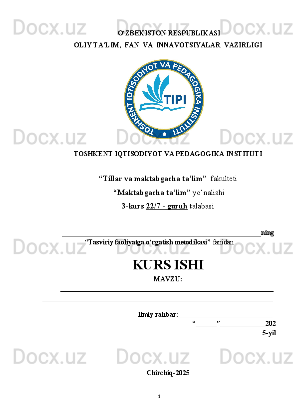 O‘ZBEKISTON RESPUBLIKASI
OLIY TA’LIM,  FAN  VA  INNAVOTSIYALAR  VAZIRLIGI
TOSHKENT IQTISODIYOT VA PEDAGOGIKA INSTITUTI
“Tillar va maktabgacha ta’lim”   fakulteti
 “Maktabgacha ta’lim”  yo‘nalishi   
3-kurs  22/    7    -     guruh      talabasi  
________________________________________________________ _ning
“Tasviriy faoliyatga o‘rgatish metodikasi”  fanidan  
KURS ISHI
MAVZU:
_____________________________________________________________
__________________________________________________________________
                                           
   Ilmiy rahbar:___________________________
                                                                          “______”_____________202
5-yil
Chirchiq-2025
1