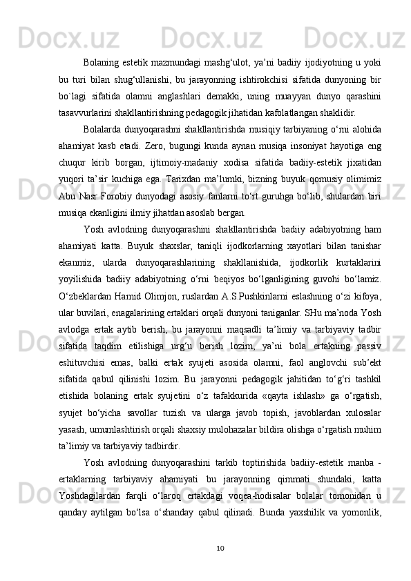 Bolaning   estetik   mazmundagi   mashg‘ulot,   ya’ni   badiiy   ijodiyotning   u   yoki
bu   turi   bilan   shug‘ullanishi,   bu   jarayonning   ishtirokchisi   sifatida   dunyoning   bir
bo`lagi   sifatida   olamni   anglashlari   demakki,   uning   muayyan   dunyo   qarashini
tasavvurlarini shakllantirishning pedagogik jihatidan kafolatlangan shaklidir.
Bolalarda dunyoqarashni  shakllantirishda  musiqiy tarbiyaning o‘rni alohida
ahamiyat   kasb   etadi.   Zero,   bugungi   kunda   aynan   musiqa   insoniyat   hayotiga   eng
chuqur   kirib   borgan,   ijtimoiy-madaniy   xodisa   sifatida   badiiy-estetik   jixatidan
yuqori   ta’sir   kuchiga   ega.   Tarixdan   ma’lumki,   bizning   buyuk   qomusiy   olimimiz
Abu   Nasr   Forobiy   dunyodagi   asosiy   fanlarni   to‘rt   guruhga   bo‘lib,   shulardan   biri
musiqa ekanligini ilmiy jihatdan asoslab bergan.
Yosh   avlodning   dunyoqarashini   shakllantirishda   badiiy   adabiyotning   ham
ahamiyati   katta.   Buyuk   shaxslar,   taniqli   ijodkorlarning   xayotlari   bilan   tanishar
ekanmiz,   ularda   dunyoqarashlarining   shakllanishida,   ijodkorlik   kurtaklarini
yoyilishida   badiiy   adabiyotning   o‘rni   beqiyos   bo‘lganligining   guvohi   bo‘lamiz.
O‘zbeklardan   Hamid  Olimjon,  ruslardan  A.S.Pushkinlarni  eslashning  o‘zi   kifoya,
ular buvilari, enagalarining ertaklari orqali dunyoni taniganlar. SHu ma’noda Yosh
avlodga   ertak   aytib   berish,   bu   jarayonni   maqsadli   ta’limiy   va   tarbiyaviy   tadbir
sifatida   taqdim   etilishiga   urg‘u   berish   lozim,   ya’ni   bola   ertakning   passiv
eshituvchisi   emas,   balki   ertak   syujeti   asosida   olamni,   faol   anglovchi   sub’ekt
sifatida   qabul   qilinishi   lozim.   Bu   jarayonni   pedagogik   jahitidan   to‘g‘ri   tashkil
etishida   bolaning   ertak   syujetini   o‘z   tafakkurida   «qayta   ishlash»   ga   o‘rgatish,
syujet   bo‘yicha   savollar   tuzish   va   ularga   javob   topish,   javoblardan   xulosalar
yasash, umumlashtirish orqali shaxsiy mulohazalar bildira olishga o‘rgatish muhim
ta’limiy va tarbiyaviy tadbirdir.
Yosh   avlodning   dunyoqarashini   tarkib   toptirishida   badiiy-estetik   manba   -
ertaklarning   tarbiyaviy   ahamiyati   bu   jarayonning   qimmati   shundaki,   katta
Yoshdagilardan   farqli   o‘laroq   ertakdagi   voqea-hodisalar   bolalar   tomonidan   u
qanday   aytilgan   bo‘lsa   o‘shanday   qabul   qilinadi.   Bunda   yaxshilik   va   yomonlik,
10 