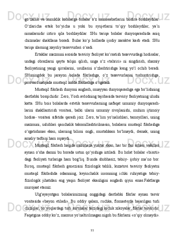go‘zallik   va   xunuklik   kabilarga   bolalar   o‘z   munosabatlarini   bildira   boshlaydilar.
O‘zlaricha   ertak   bo‘yicha   u   yoki   bu   syujetlarni   to‘qiy   boshlaydilar,   ya’n
nimalarnidir   ixtiro   qila   boshlaydilar.   SHu   tariqa   bolalar   dunyoqarashida   aniq
chizmalar   shakllana   boradi.   Bular   ko‘p   hollarda   ijodiy   xarakter   kasb   etadi.   SHu
tariqa ularning xayoliy tasavvurlari o‘sadi.
Ertaklar mazmuni asosida tasviriy faoliyat ko‘rsatish tasavvurdagi hodisalar,
undagi   obrazlarni   qayta   talqin   qilish,   unga   o‘z   «tahriri»   ni   singdirish,   shaxsiy
faoliyatining   yangi   qirralarini,   usullarini   o‘zlashtirishga   keng   yo‘l   ochib   beradi.
SHuningdek   bu   jarayon   bolada   fikrlashga,   o‘z   tasavvurlarini   tushuntirishga,
pirovard natijada mustaqil xolda fikrlashga o‘rgatadi.
Mustaqil fikrlash dunyoni anglash, muayyan dunyoqarashga ega bo‘lishning
dastlabki bosqichidir. Zero, Yosh avlodning tajribasida tasviriy faoliyatning ulushi
katta.   SHu   bois   bolalarda   estetik   tasavvurlarning   nafaqat   umumiy   dunyoqarash-
larini   shakllantirish   vositasi,   balki   ularni   umumiy   rivojlanishi,   muhim   ijtimoiy
hodisa-   vositasi   sifatida   qarash   joiz.   Zero,   ta’lim   yo‘nalishlari,   tamoyillari,   uning
mazmuni,   uslublari   qanchalik   takomillashtirilmasin,   bolalarni   mustaqil   fikrlashga
o‘rgatishmas   ekan,   ularning   bilimi   ongli,   mustahkam   bo‘lmaydi,   demak,   uning
amaliy tadbiqi ham oqsaydi.
Mustaqil  fikrlash haqida mulohaza yuritar ekan, har bir fan sohasi  vakillari
aynan   o‘sha   damni   bu  borada   ustun   qo‘yishiga   intiladi.   Bu  holat   bolalar   «bisoti»
dagi   faoliyati   turlariga   ham   bog‘liq.   Bunda   shubhasiz,   tabiiy-   ijobiy   ma’no   bor.
Biroq,   mustaqil   fikrlash   genezisini   fiziologik   tahlili,   kuzatuvi   tasviriy   faoliyatni
mustaqil   fikrlashda   odamning,   keyinchalik   insonning   ichki   ruhiyatiga   tabiiy-
fiziologik   jihatidan   eng   yaqin   faoliyat   ekanligini   anglash   qiyin   emas.Faktlarga
murojaat etamiz.
Ulg‘ayayotgan   bolalarimizning   onggidagi   dastlabki   fikrlar   aynan   tasvir
vositasida   «bayon   etiladi».   Bu   oddiy   qalam,   ruchka,   flomasterda   bajarilgan   turli
chiziqlar, bo‘yoqlardagi turli surtmalar tarzidagi kichik xikoyalar, fikrlar tasviridir.
Faqatgina oddiy ko‘z, maxsus yo‘naltirilmagan nigoh bu fikrlarni «o‘qiy olmaydi».
11 