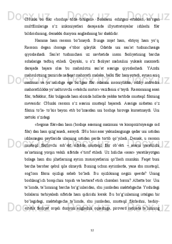 CHunki   bu   fikr   «boshqa   tilda   bitilgan».   Bolalarni   eshitgan   ertaklari,   ko‘rgan
multfilmlariga   o‘z   imkoniyatlari   darajasida   illyustratsiyalar   ishlashi   fikr
bildirishining, demakki dunyoni anglashning bir shaklidir.
Hamma   ham   rassom   bo‘lmaydi.   Bunga   xojat   ham,   ehtiyoj   ham   yo‘q.
Rassom   degan   iboraga   e’tibor   qilaylik.   Odatda   uni   san’at   tushunchasiga
qiyoslashadi.   San’at   tushunchasi   uz   navbatida   inson   faoliyatining   barcha
sohalariga   tadbiq   etiladi.   Qaysiki,   u   o‘z   faoliyat   mahsulini   yuksak   maxoratli
darajada   bajara   olsa   bu   mahsulotni   san’at   asariga   qiyoslashadi.   YAxshi
mahsulotning zamirida nafaqat mahoratli malaka, balki fikr ham yotadi, aynan aniq
mazmun   va   yo‘nalishga   ega   bo‘lgan   fikr   odamni   insoniylikka,   oddiy   individni
mahoratlilikka yo‘naltiruvchi «etakchi motor» vazifasini o‘taydi. Rassomning asari
fikr, tafakkur, fikr bulganda ham aloxida hollarda yakka tartibda mustaqil fikrning
mevasidir.   CHunki   rassom   o‘z   asarini   mustaqil   bajaradi.   Asariga   nisbatan   o‘z
fikrini   to‘la-   to‘kis   bayon   etib   bo‘lmasdan   uni   boshqa   birovga   kursatmaydi.   Uni
xattoki o‘zidagi
«begona  fikr»dan  ham  (boshqa   asarning  mazmuni  va  kompozitsiyasiga  oid
fikr) dan ham qizg‘anadi, asraydi. SHu bois asar yakunlangunga qadar uni ustidan
ishlamagan   paytlarida   ularning   ustidan   parda   tortib   qo‘yiladi.   Demak,   u   rassom
mustaqil   fikrlovchi   sub’ekt   sifatida   mustaqil   fikr   ob’ekti   –   asarni   yaratilishi
sa’natining   yorqin   vakili   sifatida   e’tirof   etiladi.   Uz   holicha   «asar»   yaratilayotgan
bolaga   ham   shu   jihatlarning   ayrim   xususiyatlarini   qo‘llash   mumkin.   Faqat   buni
barcha barobar qabul  qila olmaydi. Buning uchun ayrimlarda, yana shu mustaqil,
sog‘lom   fikrni   ojizligi   sabab   bo‘ladi.   Bu   ojizlikning   negizi   qaerda?   Uning
boshlang‘ich bosqichini topish va bartaraf etish choralari bormi? Albatta bor. Uni
ta’limda,  ta’limning  barcha   bo‘g‘inlaridan,   shu  jumladan  maktabgacha   Yoshidagi
bolalarni   tarbiyalash   sifatida   ham   qidirishi   kerak.   Bu   bo‘g‘inlarning   istalgan   bir
bo‘lagidagi,   maktabgacha   ta’limda,   shu   jumladan,   mustaqil   fikrlashni,   badiiy-
estetik   faoliyat   orqali   dunyoni   anglashni   oqsashiga,   pirovard   natijada   ta’limning
12 