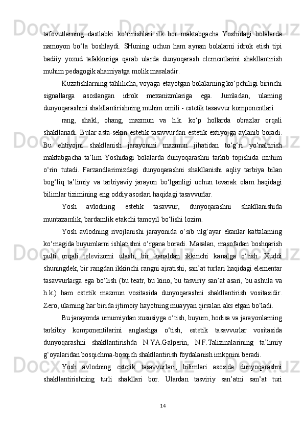 tafovutlarning   dastlabki   ko‘rinishlari   ilk   bor   maktabgacha   Yoshidagi   bolalarda
namoyon   bo‘la   boshlaydi.   SHuning   uchun   ham   aynan   bolalarni   idrok   etish   tipi
badiiy   yoxud   tafakkuriga   qarab   ularda   dunyoqarash   elementlarini   shakllantirish
muhim pedagogik ahamiyatga molik masaladir.
Kuzatishlarning tahlilicha, voyaga etayotgan bolalarning ko‘pchiligi birinchi
signallarga   asoslangan   idrok   mexanizmlariga   ega.   Jumladan,   ularning
dunyoqarashini shakllantirishning muhim omili - estetik tasavvur komponentlari
rang,   shakl,   ohang,   mazmun   va   h.k.   ko‘p   hollarda   obrazlar   orqali
shakllanadi.  Bular   asta-sekin  estetik  tasavvurdan  estetik  extiyojga  aylanib boradi.
Bu   ehtiyojni   shakllanish   jarayonini   mazmun   jihatidan   to‘g‘ri   yo‘naltirish
maktabgacha   ta’lim   Yoshidagi   bolalarda   dunyoqarashni   tarkib   topishida   muhim
o‘rin   tutadi.   Farzandlarimizdagi   dunyoqarashni   shakllanishi   aqliy   tarbiya   bilan
bog‘liq   ta’limiy   va   tarbiyaviy   jarayon   bo‘lganligi   uchun   tevarak   olam   haqidagi
bilimlar tizimining eng oddiy asoslari haqidagi tasavvurlar.
Yosh   avlodning   estetik   tasavvur,   dunyoqarashni   shakllanishida
muntazamlik, bardamlik etakchi tamoyil bo‘lishi lozim.
Yosh   avlodning   rivojlanishi   jarayonida   o‘sib   ulg‘ayar   ekanlar   kattalarning
ko‘magida buyumlarni ishlatishni o‘rgana boradi. Masalan, masofadan boshqarish
pulti   orqali   televizorni   ulash,   bir   kanaldan   ikkinchi   kanalga   o‘tish.   Xuddi
shuningdek, bir rangdan ikkinchi rangni ajratishi, san’at turlari haqidagi elementar
tasavvurlarga ega bo‘lish (bu teatr, bu kino, bu tasviriy san’at asari, bu ashula va
h.k.)   ham   estetik   mazmun   vositasida   dunyoqarashni   shakllantirish   vositasidir.
Zero, ularning har birida ijtimoiy hayotning muayyan qirralari aks etgan bo‘ladi.
Bu jarayonda umumiydan xususiyga o‘tish, buyum, hodisa va jarayonlarning
tarkibiy   komponentilarini   anglashga   o‘tish,   estetik   tasavvurlar   vositasida
dunyoqarashni   shakllantirishda   N.YA.Galperin,   N.F.Talizinalarining   ta’limiy
g‘oyalaridan bosqichma-bosqich shakllantirish foydalanish imkonini beradi.
Yosh   avlodning   estetik   tasavvurlari,   bilimlari   asosida   dunyoqarashni
shakllantirishning   turli   shakllari   bor.   Ulardan   tasviriy   san’atni   san’at   turi
14