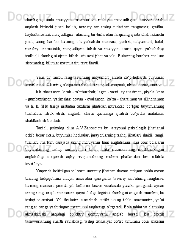 ekanligini,   unda   muayyan   mazmun   va   mohiyat   mavjudligini   tasavvur   etish,
anglash   birinchi   jihati   bo‘lib,   tasviriy   san’atning   turlaridan   rangtasvir,   grafika,
haykaltaroshlik mavjudligini, ularning bir-birlaridan farqining ajrata olish ikkinchi
jihat,   uning   har   bir   turining   o‘z   yo‘nalishi   manzara,   portret,   natyurmort,   batal,
maishiy,   animalistik,   mavjudligini   bilish   va   muayyan   asarni   qaysi   yo‘nalishga
taalluqli ekanligini ajrata bilish uchinchi jihat va x.k.. Bularning barchasi  ma’lum
sistemadagi bilimlar majmuasini tavsiflaydi.
Yana   bir   misol,   rang   tasvirning   natyumort   janrida   ko‘p   hollarda   buyumlar
tasvirlanadi. Ularning o‘ziga xos shakllari mavjud: choynak, olma, tarvuz, anor va
h.k. sharsimon; kitob - to‘rtburchak; lagan - yassi, aylanasimon; piyola, kosa
- gumbazsimon, yarimshar; qovun - ovalsimon; ko‘za - sharsimon va silindrsimon
va   h.   k.   SHu   tariqa   nisbatan   tuzilishi   jihatidan   murakkab   bo‘lgan   buyumlarning
tuzilishini   idrok   etish,   anglash,   ularni   qismlarga   ajratish   bo‘yicha   malakalar
shakllantirib boriladi.
Taniqli   psixolog   olim   A.V.Zaporojets   bu   jarayonni   psixologik   jihatlarini
ochib berar ekan, buyumlar hodisalar, jarayonlarning tashqi jihatlari shakli, rangi,
tuzilishi   ma’lum   darajada   uning   mohiyatini   ham   anglatishini,   shu   bois   bolalarni
buyumlarning   tashqi   xususiyatlari   bilan   ichki   mazmunining   mushtarakligini
anglatishga   o‘rganish   aqliy   rivojlanishning   muhim   jihatlaridan   biri   sifatida
tavsiflaydi.
Yuqorida keltirilgan xulosani umumiy jihatdan davom ettirgan holda aynan
bizning   tadqiqotimiz   nuqtai   nazaridan   qaraganda   tasviriy   san’atning   rangtasvir
turining   manzara   janrida   yil   fasllarini   tasviri   vositasida   yuzaki   qaraganda   aynan
uning rangi orqali manzarani  qaysi  faslga tegishli  ekanligini anglash  mumkin, bu
tashqi   xususiyat.   Yil   fasllarini   almashish   tartibi   uning   ichki   mazmunini,   ya’ni
ranglar qariga yashiringan mazmunni anglashga o‘rgatadi. Bola tabiat va olamning
almashinishi   haqidagi   ob’ektiv   qonuniyatni   anglab   boradi.   Bu   estetik
tasavvurlarning   shartli   ravishdagi   tashqi   xususiyat   bo‘lib   umuman   bola   shaxsini
15