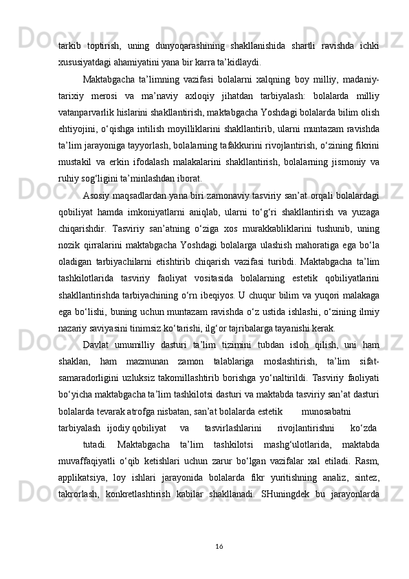 tarkib   toptirish,   uning   dunyoqarashining   shakllanishida   shartli   ravishda   ichki
xususiyatdagi ahamiyatini yana bir karra ta’kidlaydi.
Maktabgacha   ta’limning   vazifasi   bolalarni   xalqning   boy   milliy,   madaniy-
tarixiy   merosi   va   ma’naviy   axloqiy   jihatdan   tarbiyalash:   bolalarda   milliy
vatanparvarlik hislarini shakllantirish, maktabgacha Yoshdagi bolalarda bilim olish
ehtiyojini, o‘qishga  intilish  moyilliklarini  shakllantirib, ularni  muntazam  ravishda
ta’lim jarayoniga tayyorlash, bolalarning tafakkurini rivojlantirish, o‘zining fikrini
mustakil   va   erkin   ifodalash   malakalarini   shakllantirish,   bolalarning   jismoniy   va
ruhiy sog‘ligini ta’minlashdan iborat.
Asosiy maqsadlardan yana biri zamonaviy tasviriy san’at orqali bolalardagi
qobiliyat   hamda   imkoniyatlarni   aniqlab,   ularni   to‘g‘ri   shakllantirish   va   yuzaga
chiqarishdir.   Tasviriy   san’atning   o‘ziga   xos   murakkabliklarini   tushunib,   uning
nozik   qirralarini   maktabgacha   Yoshdagi   bolalarga   ulashish   mahoratiga   ega   bo‘la
oladigan   tarbiyachilarni   etishtirib   chiqarish   vazifasi   turibdi.   Maktabgacha   ta’lim
tashkilotlarida   tasviriy   faoliyat   vositasida   bolalarning   estetik   qobiliyatlarini
shakllantirishda tarbiyachining o‘rn ibeqiyos. U chuqur bilim va yuqori malakaga
ega bo‘lishi, buning uchun muntazam  ravishda  o‘z ustida  ishlashi,  o‘zining ilmiy
nazariy saviyasini tinimsiz ko‘tarishi, ilg‘or tajribalarga tayanishi kerak.
Davlat   umumilliy   dasturi   ta’lim   tizimini   tubdan   isloh   qilish,   uni   ham
shaklan,   ham   mazmunan   zamon   talablariga   moslashtirish,   ta’lim   sifat-
samaradorligini   uzluksiz   takomillashtirib   borishga   yo‘naltirildi.   Tasviriy   faoliyati
bo‘yicha maktabgacha ta’lim tashkilotsi dasturi va maktabda tasviriy san’at dasturi
bolalarda tevarak atrofga nisbatan, san’at bolalarda estetik munosabatni
tarbiyalash ijodiy qobiliyat va tasvirlashlarini rivojlantirishni ko‘zda
tutadi.   Maktabgacha   ta’lim   tashkilotsi   mashg‘ulotlarida,   maktabda
muvaffaqiyatli   o‘qib   ketishlari   uchun   zarur   bo‘lgan   vazifalar   xal   etiladi.   Rasm,
applikatsiya,   loy   ishlari   jarayonida   bolalarda   fikr   yuritishning   analiz,   sintez,
takrorlash,   konkretlashtirish   kabilar   shakllanadi.   SHuningdek   bu   jarayonlarda
16 