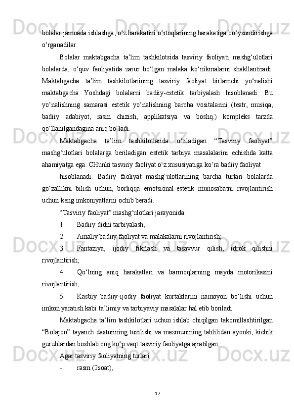 bolalar jamoada ishlashga, o‘z harakatini o‘rtoqlarining harakatiga bo‘ysundirishga
o‘rganadilar.
Bolalar   maktabgacha   ta’lim   tashkilotsida   tasviriy   faoliyati   mashg‘ulotlari
bolalarda,   o‘quv   faoliyatida   zarur   bo‘lgan   malaka   ko‘nikmalarni   shakllantiradi.
Maktabgacha   ta’lim   tashkilotlarining   tasviriy   faoliyat   birlamchi   yo‘nalishi
maktabgacha   Yoshdagi   bolalarni   badiiy-estetik   tarbiyalash   hisoblanadi.   Bu
yo‘nalishning   samarasi   estetik   yo‘nalishning   barcha   vositalarini   (teatr,   musiqa,
badiiy   adabiyot,   rasm   chizish,   applikatsiya   va   boshq.)   kompleks   tarzda
qo‘llanilgandagina aniq bo‘ladi.
Maktabgacha   ta’lim   tashkilotlarida   o‘tiladigan   “Tasviriy   faoliyat”
mashg‘ulotlari   bolalarga   beriladigan   estetik   tarbiya   masalalarini   echishda   katta
ahamiyatga ega. CHunki tasviriy faoliyat o‘z xususiyatiga ko‘ra badiiy faoliyat
hisoblanadi.   Badiiy   faoliyat   mashg‘ulotlarining   barcha   turlari   bolalarda
go‘zallikni   bilish   uchun,   borliqqa   emotsional-estetik   munosabatni   rivojlantirish
uchun keng imkoniyatlarni ochib beradi.
“Tasviriy faoliyat” mashg‘ulotlari jarayonida:
1. Badiiy didni tarbiyalash;
2. Amaliy badiiy faoliyat va malakalarni rivojlantirish;
3. Fantaziya,   ijodiy   fikrlash   va   tasavvur   qilish,   idrok   qilishni
rivojlantirish;
4. Qo‘lning   aniq   harakatlari   va   barmoqlarning   mayda   motorikasini
rivojlantirish;
5. Kasbiy   badiiy-ijodiy   faoliyat   kurtaklarini   namoyon   bo‘lishi   uchun
imkon yaratish kabi ta’limiy va tarbiyaviy masalalar hal etib boriladi.
Maktabgacha   ta’lim   tashkilotlari   uchun   ishlab   chiqilgan   takomillashtirilgan
“Bolajon”  tayanch dasturining tuzilishi  va mazmunining tahlilidan ayonki, kichik
guruhlardan boshlab eng ko‘p vaqt tasviriy faoliyatga ajratilgan.
Agar tasviriy faoliyatning turlari
- rasm (2soat),
17 