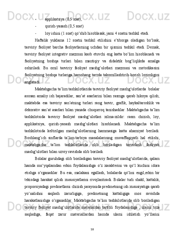 - applikatsiya (0,5 soat),
- qurish-yasash (0,5 soat)
- loy ishini (1 soat) qo‘shib hisoblasak, jami 4 soatni tashkil etadi.
Haftalik   yuklama   12   soatni   tashkil   etilishini   e’tiborga   oladigan   bo‘lsak,
tasviriy   faoliyat   barcha   faoliyatlarning   uchdan   bir   qismini   tashkil   etadi.   Demak,
tasviriy   faoliyat   integrativ   mazmun   kasb   etuvchi   eng   katta   bo‘lim   hisoblanadi   va
faoliyatning   boshqa   turlari   bilan   mantiqiy   va   didaktik   bog‘liqlikda   amalga
oshiriladi.   Bu   omil   tasviriy   faoliyat   mashg‘ulotlari   mazmuni   va   metodikasini
faoliyatning  boshqa  turlariga  hamohang   tarzda   takomillashtirib  borish  lozimligini
anglatadi.
Maktabgacha ta’lim tashkilotlarida tasviriy faoliyat mashg‘ulotlarda  bolalar
asosan   amaliy   ish   bajaradilar,   san’at   asarlarini   bilan   rasmga   qarab   hikoya   qilish;
maktabda   esa   tasviriy   san’atning   turlari   rang   tasvir,   grafik,   haykaltaroshlik   va
dekorativ san’at asarlari bilan yanada chuqurroq tanishadilar. Maktabgacha ta’lim
tashkilotsida   tasviriy   faoliyat   mashg‘ulotlari   xilma-xildir:   rasm   chizish,   loy,
applikatsiya,   qurish-yasash   mashg‘ulotlari   hisoblanadi.   Maktabgacha   ta’lim
tashkilotsida   keltirilgan   mashg‘ulotlarning   hammasiga   katta   ahamiyat   beriladi.
Boshlang‘ich   sinflarda   ta’lim-tarbiya   masalalarining   muvaffaqiyatli   hal   etilishi,
maktabgacha   ta’lim   tashkilotlarida   olib   boriladigan   tasvirlash   faoliyati
mashg‘ulotlari bilan uzviy ravishda olib boriladi.
Bolalar guruhdagi olib boriladigan tasviriy faoliyat mashg‘ulotlarida, qalam
hamda   mo‘yqalamdan   erkin   foydalanishga   o‘z   xarakterini   va   qo‘l   kuchini   idora
etishga   o‘rganadilar.   Bu   esa,   malakani   egallash,   bolalarda   qo‘lini   engil,erkin   bir
tekisdagi   harakat   qilish   xususiyatlarini   rivojlantiradi.   Bolalar   turli   shakl,   kattalik,
proporsiyadagi predmetlarni chizish jarayonida predmetning ish xususiyatiga qarab
yo‘nalishni   saqlash   zarurligiga,   predmetning   kattaligiga   mos   ravishda
harakatlanishga   o‘rganadilar.   Maktabgacha   ta’lim   tashkilotlarida   olib   boriladigan
tasviriy   faoliyat   mashg‘ulotlarida   materialdan   tartibli   foydalanishga   ,   ularni   toza
saqlashga,   faqat   zarur   materiallardan   hamda   ularni   ishlatish   yo‘llarini
18